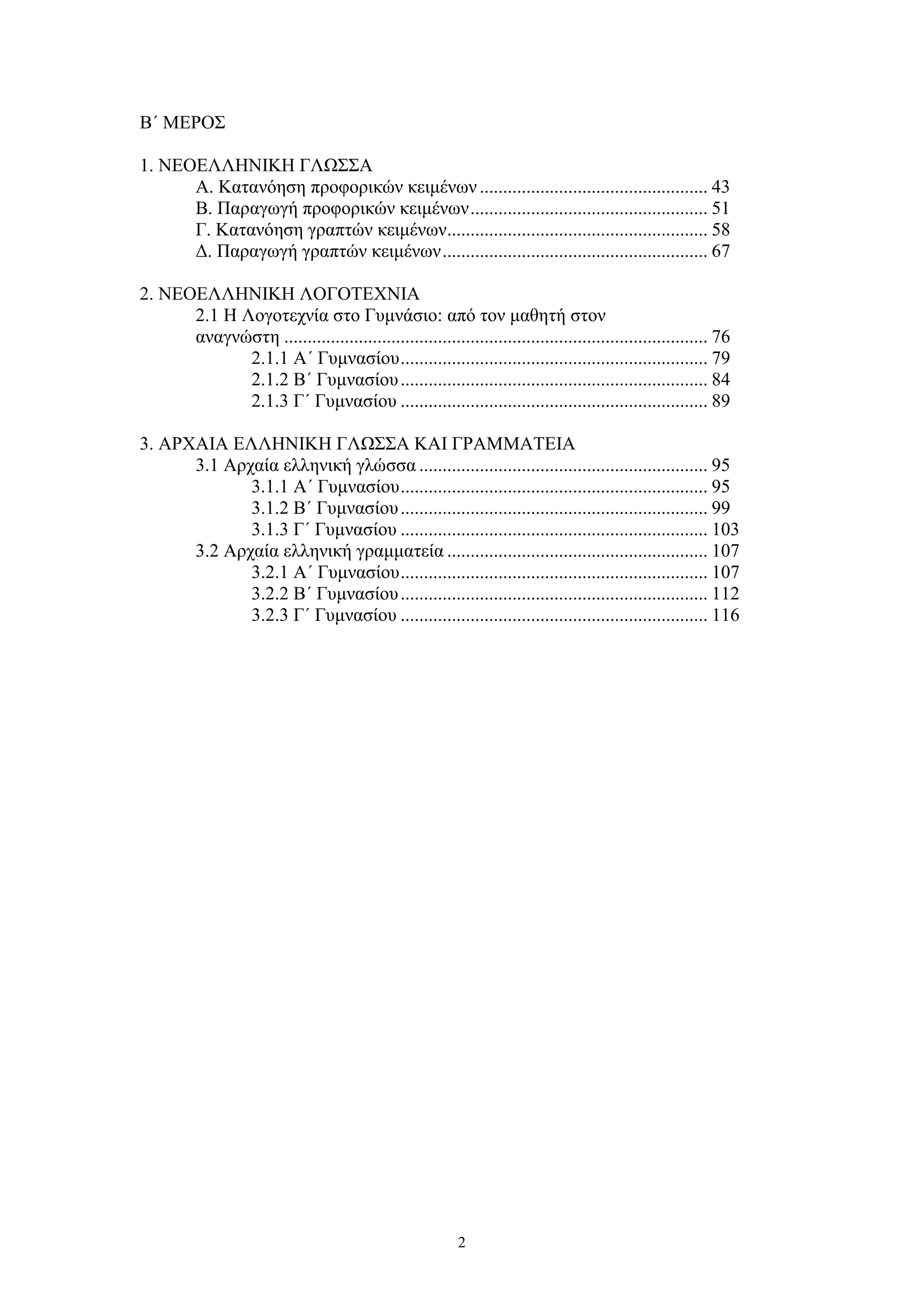 Β΄ ΜΕΡΟΣ
1. ΝΕΟΕΛΛΗΝΙΚΗ ΓΛΩΣΣΑ
Α. Κατανόηση προφορικών κειμένων ................................................. 43
Β. Παραγωγή προφορικών κειμένων ................................................... 51
Γ. Κατανόηση γραπτών κειμένων........................................................ 58
Δ. Παραγωγή γραπτών κειμένων ......................................................... 67
2. ΝΕΟΕΛΛΗΝΙΚΗ ΛΟΓΟΤΕΧΝΙΑ
2.1 Η Λογοτεχνία στο Γυμνάσιο: από τον μαθητή στον
αναγνώστη ........................................................................................... 76
2.1.1 Α΄ Γυμνασίου .................................................................. 79
2.1.2 Β΄ Γυμνασίου .................................................................. 84
2.1.3 Γ΄ Γυμνασίου .................................................................. 89
3. ΑΡΧΑΙΑ ΕΛΛΗΝΙΚΗ ΓΛΩΣΣΑ ΚΑΙ ΓΡΑΜΜΑΤΕΙΑ
3.1 Αρχαία ελληνική γλώσσα .............................................................. 95
3.1.1 Α΄ Γυμνασίου .................................................................. 95
3.1.2 Β΄ Γυμνασίου .................................................................. 99
3.1.3 Γ΄ Γυμνασίου .................................................................. 103
3.2 Αρχαία ελληνική γραμματεία ........................................................ 107
3.2.1 Α΄ Γυμνασίου .................................................................. 107
3.2.2 Β΄ Γυμνασίου .................................................................. 112
3.2.3 Γ΄ Γυμνασίου .................................................................. 116

2

 