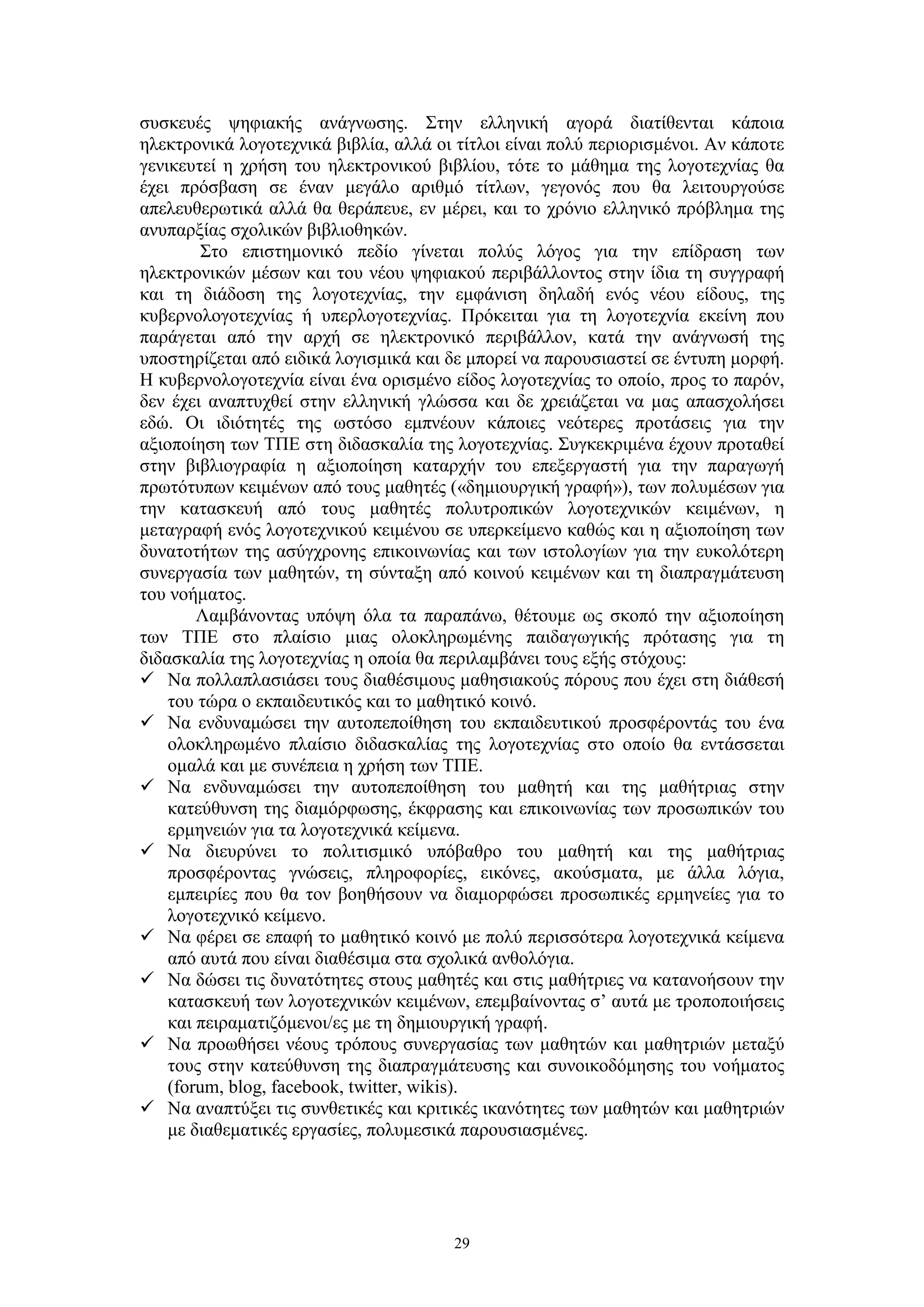 συσκευές ψηφιακής ανάγνωσης. Στην ελληνική αγορά διατίθενται κάποια
ηλεκτρονικά λογοτεχνικά βιβλία, αλλά οι τίτλοι είναι πολύ περιορισμένοι. Αν κάποτε
γενικευτεί η χρήση του ηλεκτρονικού βιβλίου, τότε το μάθημα της λογοτεχνίας θα
έχει πρόσβαση σε έναν μεγάλο αριθμό τίτλων, γεγονός που θα λειτουργούσε
απελευθερωτικά αλλά θα θεράπευε, εν μέρει, και το χρόνιο ελληνικό πρόβλημα της
ανυπαρξίας σχολικών βιβλιοθηκών.
Στο επιστημονικό πεδίο γίνεται πολύς λόγος για την επίδραση των
ηλεκτρονικών μέσων και του νέου ψηφιακού περιβάλλοντος στην ίδια τη συγγραφή
και τη διάδοση της λογοτεχνίας, την εμφάνιση δηλαδή ενός νέου είδους, της
κυβερνολογοτεχνίας ή υπερλογοτεχνίας. Πρόκειται για τη λογοτεχνία εκείνη που
παράγεται από την αρχή σε ηλεκτρονικό περιβάλλον, κατά την ανάγνωσή της
υποστηρίζεται από ειδικά λογισμικά και δε μπορεί να παρουσιαστεί σε έντυπη μορφή.
Η κυβερνολογοτεχνία είναι ένα ορισμένο είδος λογοτεχνίας το οποίο, προς το παρόν,
δεν έχει αναπτυχθεί στην ελληνική γλώσσα και δε χρειάζεται να μας απασχολήσει
εδώ. Οι ιδιότητές της ωστόσο εμπνέουν κάποιες νεότερες προτάσεις για την
αξιοποίηση των ΤΠΕ στη διδασκαλία της λογοτεχνίας. Συγκεκριμένα έχουν προταθεί
στην βιβλιογραφία η αξιοποίηση καταρχήν του επεξεργαστή για την παραγωγή
πρωτότυπων κειμένων από τους μαθητές («δημιουργική γραφή»), των πολυμέσων για
την κατασκευή από τους μαθητές πολυτροπικών λογοτεχνικών κειμένων, η
μεταγραφή ενός λογοτεχνικού κειμένου σε υπερκείμενο καθώς και η αξιοποίηση των
δυνατοτήτων της ασύγχρονης επικοινωνίας και των ιστολογίων για την ευκολότερη
συνεργασία των μαθητών, τη σύνταξη από κοινού κειμένων και τη διαπραγμάτευση
του νοήματος.
Λαμβάνοντας υπόψη όλα τα παραπάνω, θέτουμε ως σκοπό την αξιοποίηση
των ΤΠΕ στο πλαίσιο μιας ολοκληρωμένης παιδαγωγικής πρότασης για τη
διδασκαλία της λογοτεχνίας η οποία θα περιλαμβάνει τους εξής στόχους:
 Να πολλαπλασιάσει τους διαθέσιμους μαθησιακούς πόρους που έχει στη διάθεσή
του τώρα ο εκπαιδευτικός και το μαθητικό κοινό.
 Να ενδυναμώσει την αυτοπεποίθηση του εκπαιδευτικού προσφέροντάς του ένα
ολοκληρωμένο πλαίσιο διδασκαλίας της λογοτεχνίας στο οποίο θα εντάσσεται
ομαλά και με συνέπεια η χρήση των ΤΠΕ.
 Να ενδυναμώσει την αυτοπεποίθηση του μαθητή και της μαθήτριας στην
κατεύθυνση της διαμόρφωσης, έκφρασης και επικοινωνίας των προσωπικών του
ερμηνειών για τα λογοτεχνικά κείμενα.
 Να διευρύνει το πολιτισμικό υπόβαθρο του μαθητή και της μαθήτριας
προσφέροντας γνώσεις, πληροφορίες, εικόνες, ακούσματα, με άλλα λόγια,
εμπειρίες που θα τον βοηθήσουν να διαμορφώσει προσωπικές ερμηνείες για το
λογοτεχνικό κείμενο.
 Να φέρει σε επαφή το μαθητικό κοινό με πολύ περισσότερα λογοτεχνικά κείμενα
από αυτά που είναι διαθέσιμα στα σχολικά ανθολόγια.
 Να δώσει τις δυνατότητες στους μαθητές και στις μαθήτριες να κατανοήσουν την
κατασκευή των λογοτεχνικών κειμένων, επεμβαίνοντας σ’ αυτά με τροποποιήσεις
και πειραματιζόμενοι/ες με τη δημιουργική γραφή.
 Να προωθήσει νέους τρόπους συνεργασίας των μαθητών και μαθητριών μεταξύ
τους στην κατεύθυνση της διαπραγμάτευσης και συνοικοδόμησης του νοήματος
(forum, blog, facebook, twitter, wikis).
 Να αναπτύξει τις συνθετικές και κριτικές ικανότητες των μαθητών και μαθητριών
με διαθεματικές εργασίες, πολυμεσικά παρουσιασμένες.

29

 