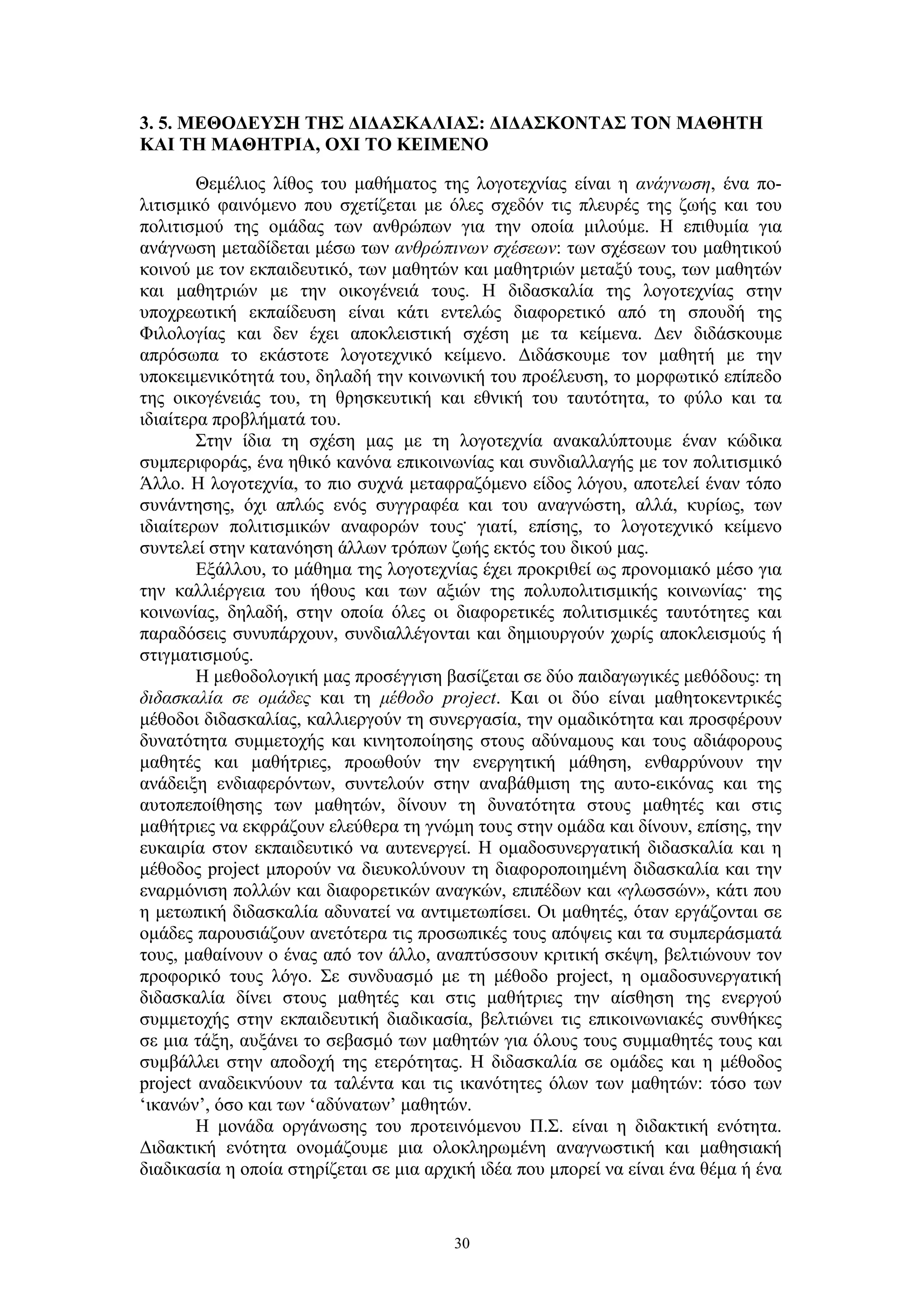 3. 5. ΜΕΘΟΔΕΥΣΗ ΤΗΣ ΔΙΔΑΣΚΑΛΙΑΣ: ΔΙΔΑΣΚΟΝΤΑΣ ΤΟΝ ΜΑΘΗΤΗ
ΚΑΙ ΤΗ ΜΑΘΗΤΡΙΑ, ΟΧΙ ΤΟ ΚΕΙΜΕΝΟ
Θεμέλιος λίθος του μαθήματος της λογοτεχνίας είναι η ανάγνωση, ένα πολιτισμικό φαινόμενο που σχετίζεται με όλες σχεδόν τις πλευρές της ζωής και του
πολιτισμού της ομάδας των ανθρώπων για την οποία μιλούμε. Η επιθυμία για
ανάγνωση μεταδίδεται μέσω των ανθρώπινων σχέσεων: των σχέσεων του μαθητικού
κοινού με τον εκπαιδευτικό, των μαθητών και μαθητριών μεταξύ τους, των μαθητών
και μαθητριών με την οικογένειά τους. Η διδασκαλία της λογοτεχνίας στην
υποχρεωτική εκπαίδευση είναι κάτι εντελώς διαφορετικό από τη σπουδή της
Φιλολογίας και δεν έχει αποκλειστική σχέση με τα κείμενα. Δεν διδάσκουμε
απρόσωπα το εκάστοτε λογοτεχνικό κείμενο. Διδάσκουμε τον μαθητή με την
υποκειμενικότητά του, δηλαδή την κοινωνική του προέλευση, το μορφωτικό επίπεδο
της οικογένειάς του, τη θρησκευτική και εθνική του ταυτότητα, το φύλο και τα
ιδιαίτερα προβλήματά του.
Στην ίδια τη σχέση μας με τη λογοτεχνία ανακαλύπτουμε έναν κώδικα
συμπεριφοράς, ένα ηθικό κανόνα επικοινωνίας και συνδιαλλαγής με τον πολιτισμικό
Άλλο. H λογοτεχνία, το πιο συχνά μεταφραζόμενο είδος λόγου, αποτελεί έναν τόπο
συνάντησης, όχι απλώς ενός συγγραφέα και του αναγνώστη, αλλά, κυρίως, των
ιδιαίτερων πολιτισμικών αναφορών τους. γιατί, επίσης, το λογοτεχνικό κείμενο
συντελεί στην κατανόηση άλλων τρόπων ζωής εκτός του δικού μας.
Εξάλλου, το μάθημα της λογοτεχνίας έχει προκριθεί ως προνομιακό μέσο για
την καλλιέργεια του ήθους και των αξιών της πολυπολιτισμικής κοινωνίας· της
κοινωνίας, δηλαδή, στην οποία όλες οι διαφορετικές πολιτισμικές ταυτότητες και
παραδόσεις συνυπάρχουν, συνδιαλλέγονται και δημιουργούν χωρίς αποκλεισμούς ή
στιγματισμούς.
Η μεθοδολογική μας προσέγγιση βασίζεται σε δύο παιδαγωγικές μεθόδους: τη
διδασκαλία σε ομάδες και τη μέθοδο project. Και οι δύο είναι μαθητοκεντρικές
μέθοδοι διδασκαλίας, καλλιεργούν τη συνεργασία, την ομαδικότητα και προσφέρουν
δυνατότητα συμμετοχής και κινητοποίησης στους αδύναμους και τους αδιάφορους
μαθητές και μαθήτριες, προωθούν την ενεργητική μάθηση, ενθαρρύνουν την
ανάδειξη ενδιαφερόντων, συντελούν στην αναβάθμιση της αυτο-εικόνας και της
αυτοπεποίθησης των μαθητών, δίνουν τη δυνατότητα στους μαθητές και στις
μαθήτριες να εκφράζουν ελεύθερα τη γνώμη τους στην ομάδα και δίνουν, επίσης, την
ευκαιρία στον εκπαιδευτικό να αυτενεργεί. Η ομαδοσυνεργατική διδασκαλία και η
μέθοδος project μπορούν να διευκολύνουν τη διαφοροποιημένη διδασκαλία και την
εναρμόνιση πολλών και διαφορετικών αναγκών, επιπέδων και «γλωσσών», κάτι που
η μετωπική διδασκαλία αδυνατεί να αντιμετωπίσει. Οι μαθητές, όταν εργάζονται σε
ομάδες παρουσιάζουν ανετότερα τις προσωπικές τους απόψεις και τα συμπεράσματά
τους, μαθαίνουν ο ένας από τον άλλο, αναπτύσσουν κριτική σκέψη, βελτιώνουν τον
προφορικό τους λόγο. Σε συνδυασμό με τη μέθοδο project, η ομαδοσυνεργατική
διδασκαλία δίνει στους μαθητές και στις μαθήτριες την αίσθηση της ενεργού
συμμετοχής στην εκπαιδευτική διαδικασία, βελτιώνει τις επικοινωνιακές συνθήκες
σε μια τάξη, αυξάνει το σεβασμό των μαθητών για όλους τους συμμαθητές τους και
συμβάλλει στην αποδοχή της ετερότητας. Η διδασκαλία σε ομάδες και η μέθοδος
project αναδεικνύουν τα ταλέντα και τις ικανότητες όλων των μαθητών: τόσο των
‘ικανών’, όσο και των ‘αδύνατων’ μαθητών.
Η μονάδα οργάνωσης του προτεινόμενου Π.Σ. είναι η διδακτική ενότητα.
Διδακτική ενότητα ονομάζουμε μια ολοκληρωμένη αναγνωστική και μαθησιακή
διαδικασία η οποία στηρίζεται σε μια αρχική ιδέα που μπορεί να είναι ένα θέμα ή ένα

30

 