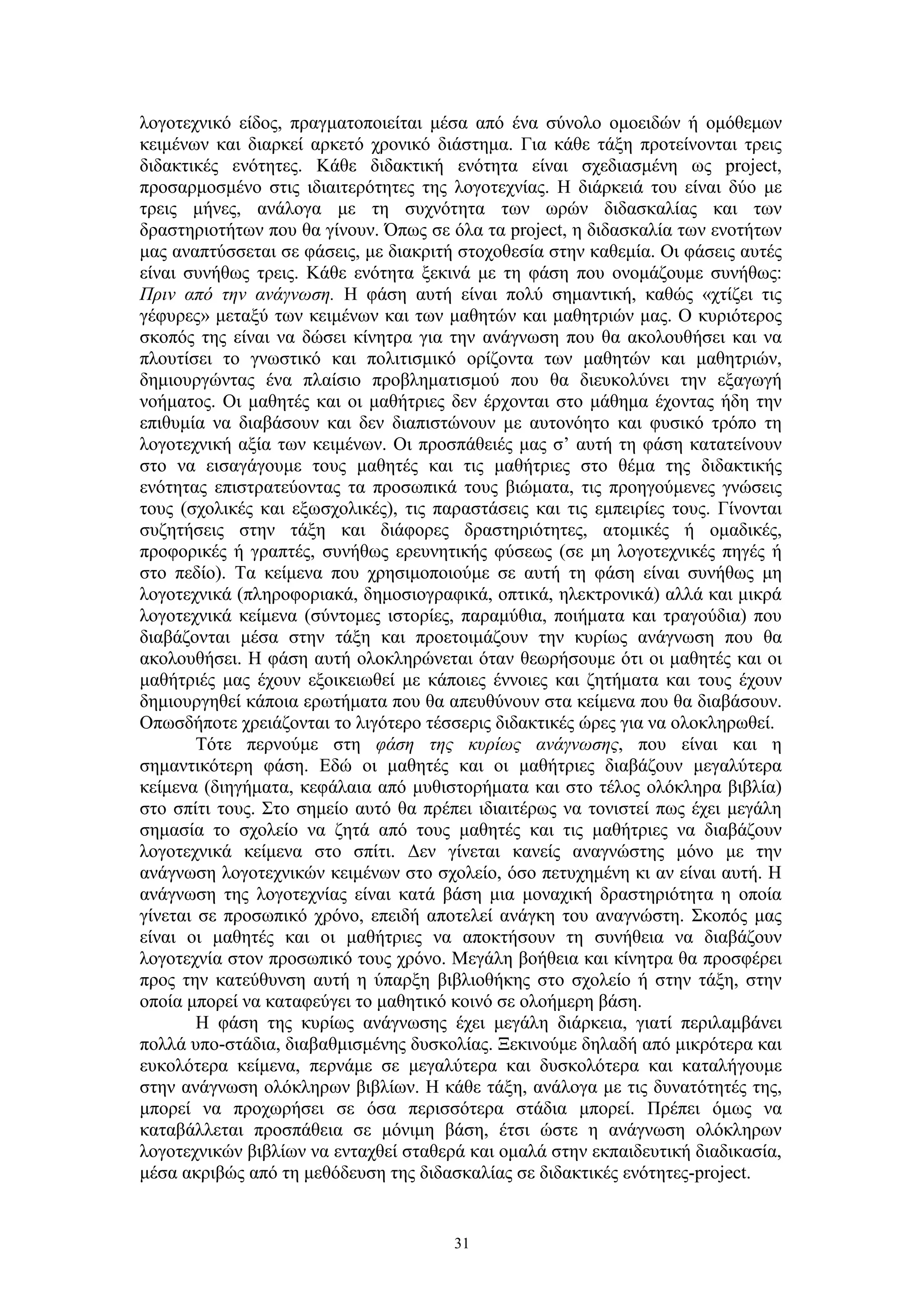λογοτεχνικό είδος, πραγματοποιείται μέσα από ένα σύνολο ομοειδών ή ομόθεμων
κειμένων και διαρκεί αρκετό χρονικό διάστημα. Για κάθε τάξη προτείνονται τρεις
διδακτικές ενότητες. Κάθε διδακτική ενότητα είναι σχεδιασμένη ως project,
προσαρμοσμένο στις ιδιαιτερότητες της λογοτεχνίας. Η διάρκειά του είναι δύο με
τρεις μήνες, ανάλογα με τη συχνότητα των ωρών διδασκαλίας και των
δραστηριοτήτων που θα γίνουν. Όπως σε όλα τα project, η διδασκαλία των ενοτήτων
μας αναπτύσσεται σε φάσεις, με διακριτή στοχοθεσία στην καθεμία. Οι φάσεις αυτές
είναι συνήθως τρεις. Κάθε ενότητα ξεκινά με τη φάση που ονομάζουμε συνήθως:
Πριν από την ανάγνωση. Η φάση αυτή είναι πολύ σημαντική, καθώς «χτίζει τις
γέφυρες» μεταξύ των κειμένων και των μαθητών και μαθητριών μας. Ο κυριότερος
σκοπός της είναι να δώσει κίνητρα για την ανάγνωση που θα ακολουθήσει και να
πλουτίσει το γνωστικό και πολιτισμικό ορίζοντα των μαθητών και μαθητριών,
δημιουργώντας ένα πλαίσιο προβληματισμού που θα διευκολύνει την εξαγωγή
νοήματος. Οι μαθητές και οι μαθήτριες δεν έρχονται στο μάθημα έχοντας ήδη την
επιθυμία να διαβάσουν και δεν διαπιστώνουν με αυτονόητο και φυσικό τρόπο τη
λογοτεχνική αξία των κειμένων. Οι προσπάθειές μας σ’ αυτή τη φάση κατατείνουν
στο να εισαγάγουμε τους μαθητές και τις μαθήτριες στο θέμα της διδακτικής
ενότητας επιστρατεύοντας τα προσωπικά τους βιώματα, τις προηγούμενες γνώσεις
τους (σχολικές και εξωσχολικές), τις παραστάσεις και τις εμπειρίες τους. Γίνονται
συζητήσεις στην τάξη και διάφορες δραστηριότητες, ατομικές ή ομαδικές,
προφορικές ή γραπτές, συνήθως ερευνητικής φύσεως (σε μη λογοτεχνικές πηγές ή
στο πεδίο). Τα κείμενα που χρησιμοποιούμε σε αυτή τη φάση είναι συνήθως μη
λογοτεχνικά (πληροφοριακά, δημοσιογραφικά, οπτικά, ηλεκτρονικά) αλλά και μικρά
λογοτεχνικά κείμενα (σύντομες ιστορίες, παραμύθια, ποιήματα και τραγούδια) που
διαβάζονται μέσα στην τάξη και προετοιμάζουν την κυρίως ανάγνωση που θα
ακολουθήσει. Η φάση αυτή ολοκληρώνεται όταν θεωρήσουμε ότι οι μαθητές και οι
μαθήτριές μας έχουν εξοικειωθεί με κάποιες έννοιες και ζητήματα και τους έχουν
δημιουργηθεί κάποια ερωτήματα που θα απευθύνουν στα κείμενα που θα διαβάσουν.
Οπωσδήποτε χρειάζονται το λιγότερο τέσσερις διδακτικές ώρες για να ολοκληρωθεί.
Τότε περνούμε στη φάση της κυρίως ανάγνωσης, που είναι και η
σημαντικότερη φάση. Εδώ οι μαθητές και οι μαθήτριες διαβάζουν μεγαλύτερα
κείμενα (διηγήματα, κεφάλαια από μυθιστορήματα και στο τέλος ολόκληρα βιβλία)
στο σπίτι τους. Στο σημείο αυτό θα πρέπει ιδιαιτέρως να τονιστεί πως έχει μεγάλη
σημασία το σχολείο να ζητά από τους μαθητές και τις μαθήτριες να διαβάζουν
λογοτεχνικά κείμενα στο σπίτι. Δεν γίνεται κανείς αναγνώστης μόνο με την
ανάγνωση λογοτεχνικών κειμένων στο σχολείο, όσο πετυχημένη κι αν είναι αυτή. Η
ανάγνωση της λογοτεχνίας είναι κατά βάση μια μοναχική δραστηριότητα η οποία
γίνεται σε προσωπικό χρόνο, επειδή αποτελεί ανάγκη του αναγνώστη. Σκοπός μας
είναι οι μαθητές και οι μαθήτριες να αποκτήσουν τη συνήθεια να διαβάζουν
λογοτεχνία στον προσωπικό τους χρόνο. Μεγάλη βοήθεια και κίνητρα θα προσφέρει
προς την κατεύθυνση αυτή η ύπαρξη βιβλιοθήκης στο σχολείο ή στην τάξη, στην
οποία μπορεί να καταφεύγει το μαθητικό κοινό σε ολοήμερη βάση.
Η φάση της κυρίως ανάγνωσης έχει μεγάλη διάρκεια, γιατί περιλαμβάνει
πολλά υπο-στάδια, διαβαθμισμένης δυσκολίας. Ξεκινούμε δηλαδή από μικρότερα και
ευκολότερα κείμενα, περνάμε σε μεγαλύτερα και δυσκολότερα και καταλήγουμε
στην ανάγνωση ολόκληρων βιβλίων. Η κάθε τάξη, ανάλογα με τις δυνατότητές της,
μπορεί να προχωρήσει σε όσα περισσότερα στάδια μπορεί. Πρέπει όμως να
καταβάλλεται προσπάθεια σε μόνιμη βάση, έτσι ώστε η ανάγνωση ολόκληρων
λογοτεχνικών βιβλίων να ενταχθεί σταθερά και ομαλά στην εκπαιδευτική διαδικασία,
μέσα ακριβώς από τη μεθόδευση της διδασκαλίας σε διδακτικές ενότητες-project.

31

 