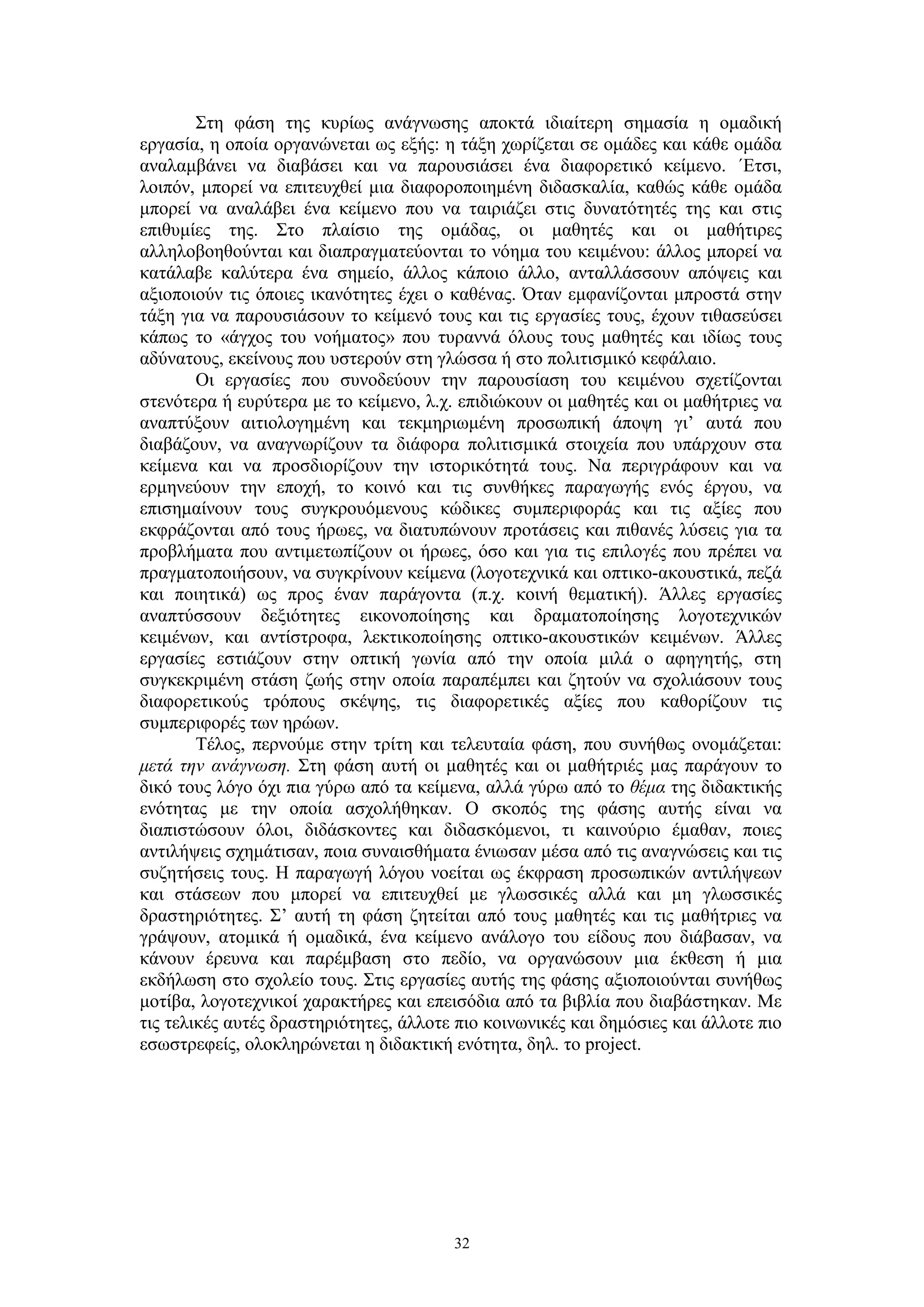 Στη φάση της κυρίως ανάγνωσης αποκτά ιδιαίτερη σημασία η ομαδική
εργασία, η οποία οργανώνεται ως εξής: η τάξη χωρίζεται σε ομάδες και κάθε ομάδα
αναλαμβάνει να διαβάσει και να παρουσιάσει ένα διαφορετικό κείμενο. ΄Ετσι,
λοιπόν, μπορεί να επιτευχθεί μια διαφοροποιημένη διδασκαλία, καθώς κάθε ομάδα
μπορεί να αναλάβει ένα κείμενο που να ταιριάζει στις δυνατότητές της και στις
επιθυμίες της. Στο πλαίσιο της ομάδας, οι μαθητές και οι μαθήτιρες
αλληλοβοηθούνται και διαπραγματεύονται το νόημα του κειμένου: άλλος μπορεί να
κατάλαβε καλύτερα ένα σημείο, άλλος κάποιο άλλο, ανταλλάσσουν απόψεις και
αξιοποιούν τις όποιες ικανότητες έχει ο καθένας. Όταν εμφανίζονται μπροστά στην
τάξη για να παρουσιάσουν το κείμενό τους και τις εργασίες τους, έχουν τιθασεύσει
κάπως το «άγχος του νοήματος» που τυραννά όλους τους μαθητές και ιδίως τους
αδύνατους, εκείνους που υστερούν στη γλώσσα ή στο πολιτισμικό κεφάλαιο.
Οι εργασίες που συνοδεύουν την παρουσίαση του κειμένου σχετίζονται
στενότερα ή ευρύτερα με το κείμενο, λ.χ. επιδιώκουν οι μαθητές και οι μαθήτριες να
αναπτύξουν αιτιολογημένη και τεκμηριωμένη προσωπική άποψη γι’ αυτά που
διαβάζουν, να αναγνωρίζουν τα διάφορα πολιτισμικά στοιχεία που υπάρχουν στα
κείμενα και να προσδιορίζουν την ιστορικότητά τους. Να περιγράφουν και να
ερμηνεύουν την εποχή, το κοινό και τις συνθήκες παραγωγής ενός έργου, να
επισημαίνουν τους συγκρουόμενους κώδικες συμπεριφοράς και τις αξίες που
εκφράζονται από τους ήρωες, να διατυπώνουν προτάσεις και πιθανές λύσεις για τα
προβλήματα που αντιμετωπίζουν οι ήρωες, όσο και για τις επιλογές που πρέπει να
πραγματοποιήσουν, να συγκρίνουν κείμενα (λογοτεχνικά και οπτικο-ακουστικά, πεζά
και ποιητικά) ως προς έναν παράγοντα (π.χ. κοινή θεματική). Άλλες εργασίες
αναπτύσσουν δεξιότητες εικονοποίησης και δραματοποίησης λογοτεχνικών
κειμένων, και αντίστροφα, λεκτικοποίησης οπτικο-ακουστικών κειμένων. Άλλες
εργασίες εστιάζουν στην οπτική γωνία από την οποία μιλά ο αφηγητής, στη
συγκεκριμένη στάση ζωής στην οποία παραπέμπει και ζητούν να σχολιάσουν τους
διαφορετικούς τρόπους σκέψης, τις διαφορετικές αξίες που καθορίζουν τις
συμπεριφορές των ηρώων.
Τέλος, περνούμε στην τρίτη και τελευταία φάση, που συνήθως ονομάζεται:
μετά την ανάγνωση. Στη φάση αυτή οι μαθητές και οι μαθήτριές μας παράγουν το
δικό τους λόγο όχι πια γύρω από τα κείμενα, αλλά γύρω από το θέμα της διδακτικής
ενότητας με την οποία ασχολήθηκαν. Ο σκοπός της φάσης αυτής είναι να
διαπιστώσουν όλοι, διδάσκοντες και διδασκόμενοι, τι καινούριο έμαθαν, ποιες
αντιλήψεις σχημάτισαν, ποια συναισθήματα ένιωσαν μέσα από τις αναγνώσεις και τις
συζητήσεις τους. Η παραγωγή λόγου νοείται ως έκφραση προσωπικών αντιλήψεων
και στάσεων που μπορεί να επιτευχθεί με γλωσσικές αλλά και μη γλωσσικές
δραστηριότητες. Σ’ αυτή τη φάση ζητείται από τους μαθητές και τις μαθήτριες να
γράψουν, ατομικά ή ομαδικά, ένα κείμενο ανάλογο του είδους που διάβασαν, να
κάνουν έρευνα και παρέμβαση στο πεδίο, να οργανώσουν μια έκθεση ή μια
εκδήλωση στο σχολείο τους. Στις εργασίες αυτής της φάσης αξιοποιούνται συνήθως
μοτίβα, λογοτεχνικοί χαρακτήρες και επεισόδια από τα βιβλία που διαβάστηκαν. Με
τις τελικές αυτές δραστηριότητες, άλλοτε πιο κοινωνικές και δημόσιες και άλλοτε πιο
εσωστρεφείς, ολοκληρώνεται η διδακτική ενότητα, δηλ. το project.

32

 