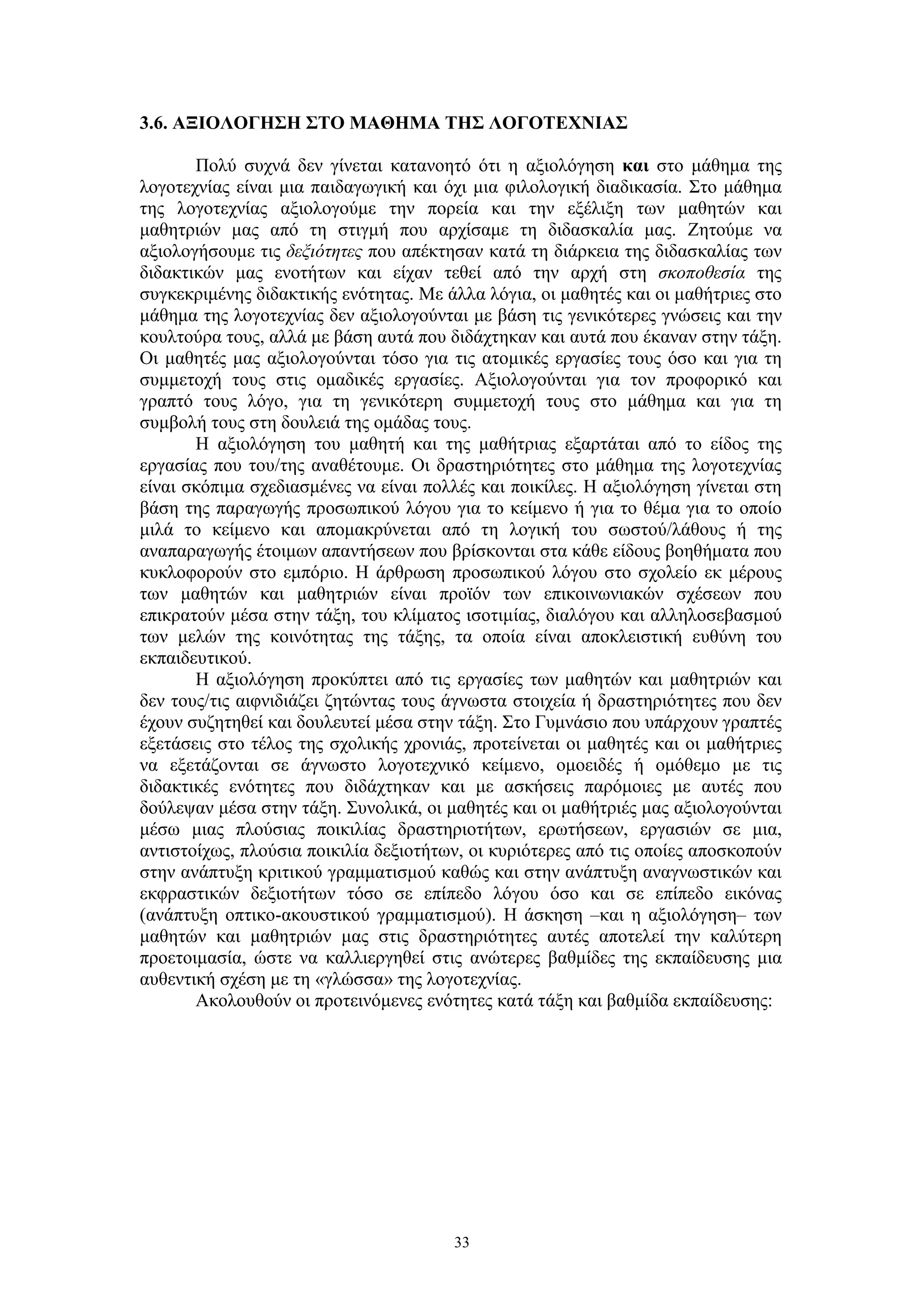 3.6. ΑΞΙΟΛΟΓΗΣΗ ΣΤΟ ΜΑΘΗΜΑ ΤΗΣ ΛΟΓΟΤΕΧΝΙΑΣ
Πολύ συχνά δεν γίνεται κατανοητό ότι η αξιολόγηση και στο μάθημα της
λογοτεχνίας είναι μια παιδαγωγική και όχι μια φιλολογική διαδικασία. Στο μάθημα
της λογοτεχνίας αξιολογούμε την πορεία και την εξέλιξη των μαθητών και
μαθητριών μας από τη στιγμή που αρχίσαμε τη διδασκαλία μας. Ζητούμε να
αξιολογήσουμε τις δεξιότητες που απέκτησαν κατά τη διάρκεια της διδασκαλίας των
διδακτικών μας ενοτήτων και είχαν τεθεί από την αρχή στη σκοποθεσία της
συγκεκριμένης διδακτικής ενότητας. Με άλλα λόγια, οι μαθητές και οι μαθήτριες στο
μάθημα της λογοτεχνίας δεν αξιολογούνται με βάση τις γενικότερες γνώσεις και την
κουλτούρα τους, αλλά με βάση αυτά που διδάχτηκαν και αυτά που έκαναν στην τάξη.
Οι μαθητές μας αξιολογούνται τόσο για τις ατομικές εργασίες τους όσο και για τη
συμμετοχή τους στις ομαδικές εργασίες. Αξιολογούνται για τον προφορικό και
γραπτό τους λόγο, για τη γενικότερη συμμετοχή τους στο μάθημα και για τη
συμβολή τους στη δουλειά της ομάδας τους.
Η αξιολόγηση του μαθητή και της μαθήτριας εξαρτάται από το είδος της
εργασίας που του/της αναθέτουμε. Οι δραστηριότητες στο μάθημα της λογοτεχνίας
είναι σκόπιμα σχεδιασμένες να είναι πολλές και ποικίλες. Η αξιολόγηση γίνεται στη
βάση της παραγωγής προσωπικού λόγου για το κείμενο ή για το θέμα για το οποίο
μιλά το κείμενο και απομακρύνεται από τη λογική του σωστού/λάθους ή της
αναπαραγωγής έτοιμων απαντήσεων που βρίσκονται στα κάθε είδους βοηθήματα που
κυκλοφορούν στο εμπόριο. Η άρθρωση προσωπικού λόγου στο σχολείο εκ μέρους
των μαθητών και μαθητριών είναι προϊόν των επικοινωνιακών σχέσεων που
επικρατούν μέσα στην τάξη, του κλίματος ισοτιμίας, διαλόγου και αλληλοσεβασμού
των μελών της κοινότητας της τάξης, τα οποία είναι αποκλειστική ευθύνη του
εκπαιδευτικού.
Η αξιολόγηση προκύπτει από τις εργασίες των μαθητών και μαθητριών και
δεν τους/τις αιφνιδιάζει ζητώντας τους άγνωστα στοιχεία ή δραστηριότητες που δεν
έχουν συζητηθεί και δουλευτεί μέσα στην τάξη. Στο Γυμνάσιο που υπάρχουν γραπτές
εξετάσεις στο τέλος της σχολικής χρονιάς, προτείνεται οι μαθητές και οι μαθήτριες
να εξετάζονται σε άγνωστο λογοτεχνικό κείμενο, ομοειδές ή ομόθεμο με τις
διδακτικές ενότητες που διδάχτηκαν και με ασκήσεις παρόμοιες με αυτές που
δούλεψαν μέσα στην τάξη. Συνολικά, οι μαθητές και οι μαθήτριές μας αξιολογούνται
μέσω μιας πλούσιας ποικιλίας δραστηριοτήτων, ερωτήσεων, εργασιών σε μια,
αντιστοίχως, πλούσια ποικιλία δεξιοτήτων, οι κυριότερες από τις οποίες αποσκοπούν
στην ανάπτυξη κριτικού γραμματισμού καθώς και στην ανάπτυξη αναγνωστικών και
εκφραστικών δεξιοτήτων τόσο σε επίπεδο λόγου όσο και σε επίπεδο εικόνας
(ανάπτυξη οπτικο-ακουστικού γραμματισμού). Η άσκηση –και η αξιολόγηση– των
μαθητών και μαθητριών μας στις δραστηριότητες αυτές αποτελεί την καλύτερη
προετοιμασία, ώστε να καλλιεργηθεί στις ανώτερες βαθμίδες της εκπαίδευσης μια
αυθεντική σχέση με τη «γλώσσα» της λογοτεχνίας.
Ακολουθούν οι προτεινόμενες ενότητες κατά τάξη και βαθμίδα εκπαίδευσης:

33

 