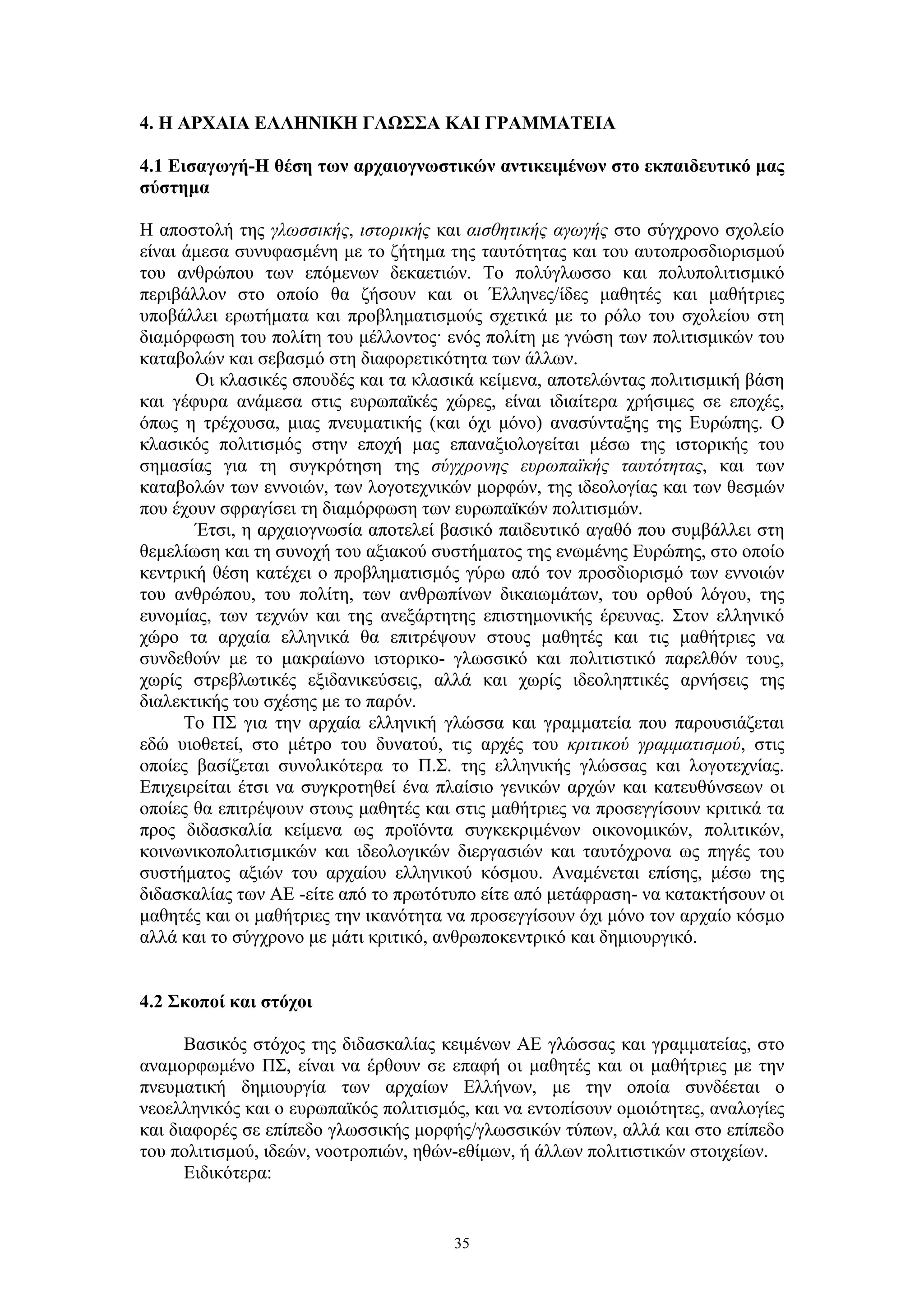 4. Η ΑΡΧΑΙΑ ΕΛΛΗΝΙΚΗ ΓΛΩΣΣΑ ΚΑΙ ΓΡΑΜΜΑΤΕΙΑ
4.1 Εισαγωγή-Η θέση των αρχαιογνωστικών αντικειμένων στο εκπαιδευτικό μας
σύστημα
Η αποστολή της γλωσσικής, ιστορικής και αισθητικής αγωγής στο σύγχρονο σχολείο
είναι άμεσα συνυφασμένη με το ζήτημα της ταυτότητας και του αυτοπροσδιορισμού
του ανθρώπου των επόμενων δεκαετιών. Το πολύγλωσσο και πολυπολιτισμικό
περιβάλλον στο οποίο θα ζήσουν και οι Έλληνες/ίδες μαθητές και μαθήτριες
υποβάλλει ερωτήματα και προβληματισμούς σχετικά με το ρόλο του σχολείου στη
διαμόρφωση του πολίτη του μέλλοντος· ενός πολίτη με γνώση των πολιτισμικών του
καταβολών και σεβασμό στη διαφορετικότητα των άλλων.
Οι κλασικές σπουδές και τα κλασικά κείμενα, αποτελώντας πολιτισμική βάση
και γέφυρα ανάμεσα στις ευρωπαϊκές χώρες, είναι ιδιαίτερα χρήσιμες σε εποχές,
όπως η τρέχουσα, μιας πνευματικής (και όχι μόνο) ανασύνταξης της Ευρώπης. Ο
κλασικός πολιτισμός στην εποχή μας επαναξιολογείται μέσω της ιστορικής του
σημασίας για τη συγκρότηση της σύγχρονης ευρωπαϊκής ταυτότητας, και των
καταβολών των εννοιών, των λογοτεχνικών μορφών, της ιδεολογίας και των θεσμών
που έχουν σφραγίσει τη διαμόρφωση των ευρωπαϊκών πολιτισμών.
Έτσι, η αρχαιογνωσία αποτελεί βασικό παιδευτικό αγαθό που συμβάλλει στη
θεμελίωση και τη συνοχή του αξιακού συστήματος της ενωμένης Ευρώπης, στο οποίο
κεντρική θέση κατέχει ο προβληματισμός γύρω από τον προσδιορισμό των εννοιών
του ανθρώπου, του πολίτη, των ανθρωπίνων δικαιωμάτων, του ορθού λόγου, της
ευνομίας, των τεχνών και της ανεξάρτητης επιστημονικής έρευνας. Στον ελληνικό
χώρο τα αρχαία ελληνικά θα επιτρέψουν στους μαθητές και τις μαθήτριες να
συνδεθούν με το μακραίωνο ιστορικο- γλωσσικό και πολιτιστικό παρελθόν τους,
χωρίς στρεβλωτικές εξιδανικεύσεις, αλλά και χωρίς ιδεοληπτικές αρνήσεις της
διαλεκτικής του σχέσης με το παρόν.
Το ΠΣ για την αρχαία ελληνική γλώσσα και γραμματεία που παρουσιάζεται
εδώ υιοθετεί, στο μέτρο του δυνατού, τις αρχές του κριτικού γραμματισμού, στις
οποίες βασίζεται συνολικότερα το Π.Σ. της ελληνικής γλώσσας και λογοτεχνίας.
Επιχειρείται έτσι να συγκροτηθεί ένα πλαίσιο γενικών αρχών και κατευθύνσεων οι
οποίες θα επιτρέψουν στους μαθητές και στις μαθήτριες να προσεγγίσουν κριτικά τα
προς διδασκαλία κείμενα ως προϊόντα συγκεκριμένων οικονομικών, πολιτικών,
κοινωνικοπολιτισμικών και ιδεολογικών διεργασιών και ταυτόχρονα ως πηγές του
συστήματος αξιών του αρχαίου ελληνικού κόσμου. Αναμένεται επίσης, μέσω της
διδασκαλίας των ΑΕ -είτε από το πρωτότυπο είτε από μετάφραση- να κατακτήσουν οι
μαθητές και οι μαθήτριες την ικανότητα να προσεγγίσουν όχι μόνο τον αρχαίο κόσμο
αλλά και το σύγχρονο με μάτι κριτικό, ανθρωποκεντρικό και δημιουργικό.
4.2 Σκοποί και στόχοι
Βασικός στόχος της διδασκαλίας κειμένων ΑΕ γλώσσας και γραμματείας, στο
αναμορφωμένο ΠΣ, είναι να έρθουν σε επαφή οι μαθητές και οι μαθήτριες με την
πνευματική δημιουργία των αρχαίων Ελλήνων, με την οποία συνδέεται ο
νεοελληνικός και ο ευρωπαϊκός πολιτισμός, και να εντοπίσουν ομοιότητες, αναλογίες
και διαφορές σε επίπεδο γλωσσικής μορφής/γλωσσικών τύπων, αλλά και στο επίπεδο
του πολιτισμού, ιδεών, νοοτροπιών, ηθών-εθίμων, ή άλλων πολιτιστικών στοιχείων.
Ειδικότερα:

35

 