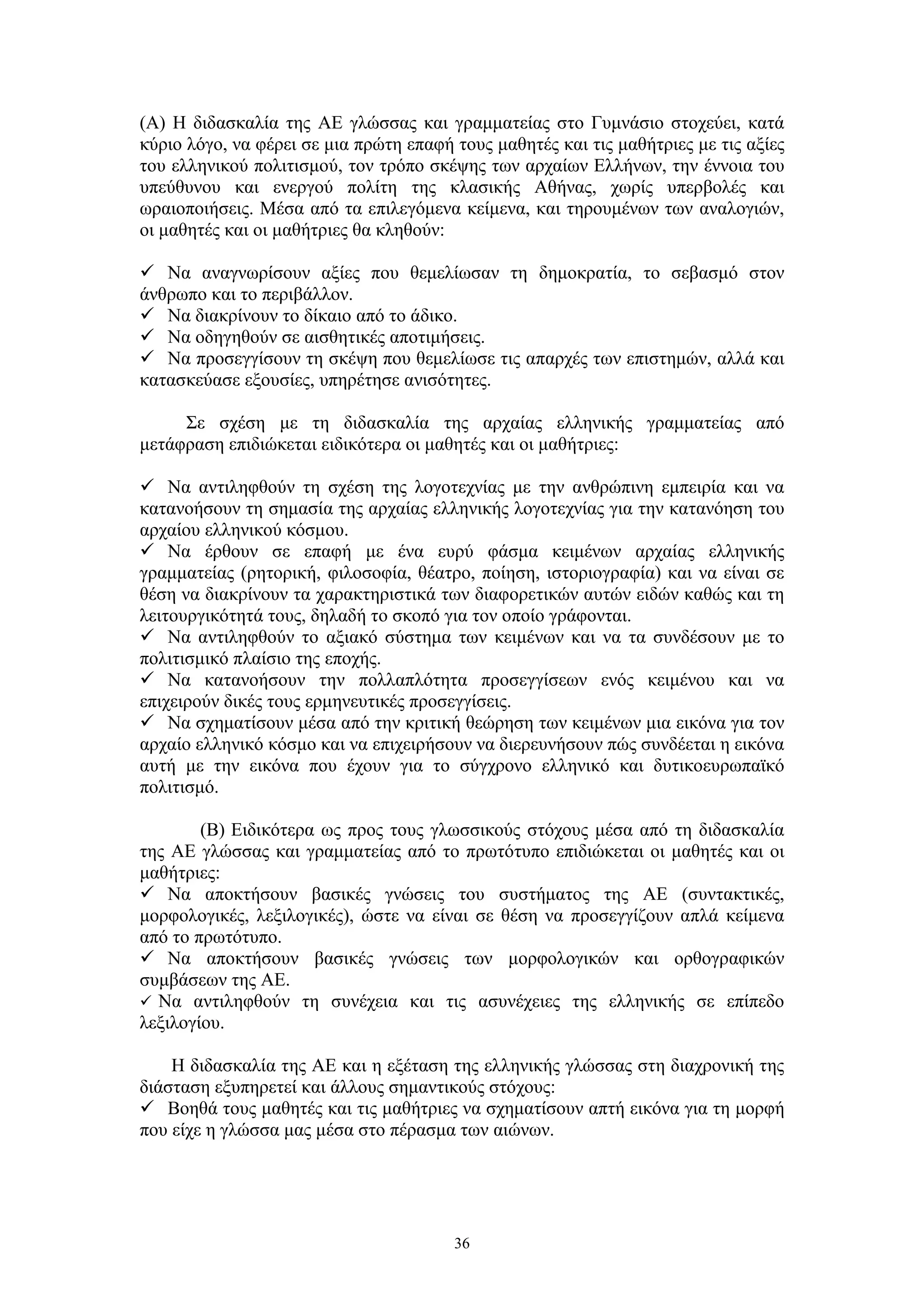 (Α) Η διδασκαλία της ΑΕ γλώσσας και γραμματείας στο Γυμνάσιο στοχεύει, κατά
κύριο λόγο, να φέρει σε μια πρώτη επαφή τους μαθητές και τις μαθήτριες με τις αξίες
του ελληνικού πολιτισμού, τον τρόπο σκέψης των αρχαίων Ελλήνων, την έννοια του
υπεύθυνου και ενεργού πολίτη της κλασικής Αθήνας, χωρίς υπερβολές και
ωραιοποιήσεις. Μέσα από τα επιλεγόμενα κείμενα, και τηρουμένων των αναλογιών,
οι μαθητές και οι μαθήτριες θα κληθούν:
 Να αναγνωρίσουν αξίες που θεμελίωσαν τη δημοκρατία, το σεβασμό στον
άνθρωπο και το περιβάλλον.
 Να διακρίνουν το δίκαιο από το άδικο.
 Να οδηγηθούν σε αισθητικές αποτιμήσεις.
 Να προσεγγίσουν τη σκέψη που θεμελίωσε τις απαρχές των επιστημών, αλλά και
κατασκεύασε εξουσίες, υπηρέτησε ανισότητες.
Σε σχέση με τη διδασκαλία της αρχαίας ελληνικής γραμματείας από
μετάφραση επιδιώκεται ειδικότερα οι μαθητές και οι μαθήτριες:
 Να αντιληφθούν τη σχέση της λογοτεχνίας με την ανθρώπινη εμπειρία και να
κατανοήσουν τη σημασία της αρχαίας ελληνικής λογοτεχνίας για την κατανόηση του
αρχαίου ελληνικού κόσμου.
 Να έρθουν σε επαφή με ένα ευρύ φάσμα κειμένων αρχαίας ελληνικής
γραμματείας (ρητορική, φιλοσοφία, θέατρο, ποίηση, ιστοριογραφία) και να είναι σε
θέση να διακρίνουν τα χαρακτηριστικά των διαφορετικών αυτών ειδών καθώς και τη
λειτουργικότητά τους, δηλαδή το σκοπό για τον οποίο γράφονται.
 Να αντιληφθούν το αξιακό σύστημα των κειμένων και να τα συνδέσουν με το
πολιτισμικό πλαίσιο της εποχής.
 Να κατανοήσουν την πολλαπλότητα προσεγγίσεων ενός κειμένου και να
επιχειρούν δικές τους ερμηνευτικές προσεγγίσεις.
 Να σχηματίσουν μέσα από την κριτική θεώρηση των κειμένων μια εικόνα για τον
αρχαίο ελληνικό κόσμο και να επιχειρήσουν να διερευνήσουν πώς συνδέεται η εικόνα
αυτή με την εικόνα που έχουν για το σύγχρονο ελληνικό και δυτικοευρωπαϊκό
πολιτισμό.
(Β) Ειδικότερα ως προς τους γλωσσικούς στόχους μέσα από τη διδασκαλία
της ΑΕ γλώσσας και γραμματείας από το πρωτότυπο επιδιώκεται οι μαθητές και οι
μαθήτριες:
 Να αποκτήσουν βασικές γνώσεις του συστήματος της ΑΕ (συντακτικές,
μορφολογικές, λεξιλογικές), ώστε να είναι σε θέση να προσεγγίζουν απλά κείμενα
από το πρωτότυπο.
 Να αποκτήσουν βασικές γνώσεις των μορφολογικών και ορθογραφικών
συμβάσεων της ΑΕ.
 Να αντιληφθούν τη συνέχεια και τις ασυνέχειες της ελληνικής σε επίπεδο
λεξιλογίου.
Η διδασκαλία της ΑΕ και η εξέταση της ελληνικής γλώσσας στη διαχρονική της
διάσταση εξυπηρετεί και άλλους σημαντικούς στόχους:
 Βοηθά τους μαθητές και τις μαθήτριες να σχηματίσουν απτή εικόνα για τη μορφή
που είχε η γλώσσα μας μέσα στο πέρασμα των αιώνων.

36

 