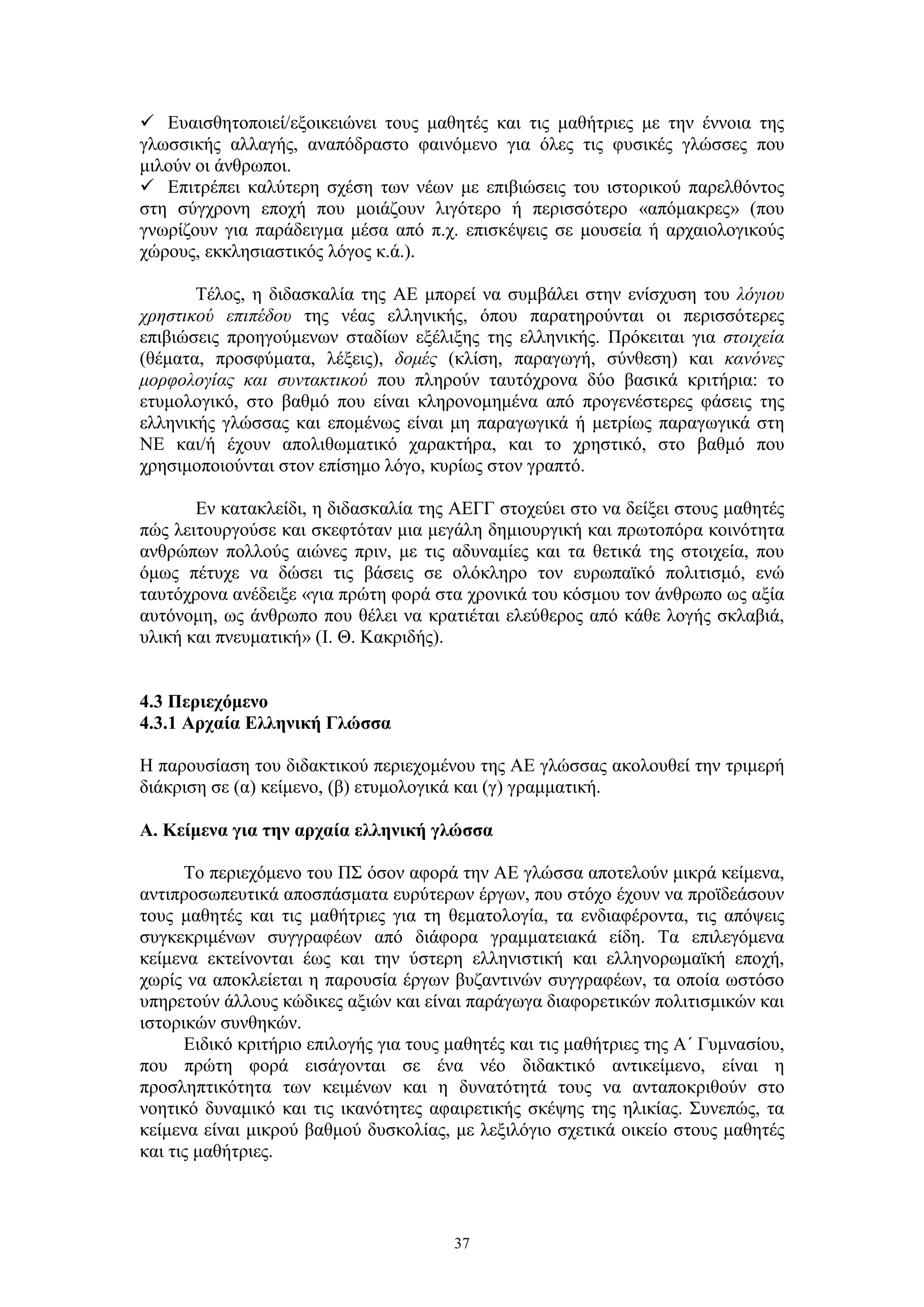  Ευαισθητοποιεί/εξοικειώνει τους μαθητές και τις μαθήτριες με την έννοια της
γλωσσικής αλλαγής, αναπόδραστο φαινόμενο για όλες τις φυσικές γλώσσες που
μιλούν οι άνθρωποι.
 Επιτρέπει καλύτερη σχέση των νέων με επιβιώσεις του ιστορικού παρελθόντος
στη σύγχρονη εποχή που μοιάζουν λιγότερο ή περισσότερο «απόμακρες» (που
γνωρίζουν για παράδειγμα μέσα από π.χ. επισκέψεις σε μουσεία ή αρχαιολογικούς
χώρους, εκκλησιαστικός λόγος κ.ά.).
Τέλος, η διδασκαλία της ΑΕ μπορεί να συμβάλει στην ενίσχυση του λόγιου
χρηστικού επιπέδου της νέας ελληνικής, όπου παρατηρούνται οι περισσότερες
επιβιώσεις προηγούμενων σταδίων εξέλιξης της ελληνικής. Πρόκειται για στοιχεία
(θέματα, προσφύματα, λέξεις), δομές (κλίση, παραγωγή, σύνθεση) και κανόνες
μορφολογίας και συντακτικού που πληρούν ταυτόχρονα δύο βασικά κριτήρια: το
ετυμολογικό, στο βαθμό που είναι κληρονομημένα από προγενέστερες φάσεις της
ελληνικής γλώσσας και επομένως είναι μη παραγωγικά ή μετρίως παραγωγικά στη
ΝΕ και/ή έχουν απολιθωματικό χαρακτήρα, και το χρηστικό, στο βαθμό που
χρησιμοποιούνται στον επίσημο λόγο, κυρίως στον γραπτό.
Εν κατακλείδι, η διδασκαλία της ΑΕΓΓ στοχεύει στο να δείξει στους μαθητές
πώς λειτουργούσε και σκεφτόταν μια μεγάλη δημιουργική και πρωτοπόρα κοινότητα
ανθρώπων πολλούς αιώνες πριν, με τις αδυναμίες και τα θετικά της στοιχεία, που
όμως πέτυχε να δώσει τις βάσεις σε ολόκληρο τον ευρωπαϊκό πολιτισμό, ενώ
ταυτόχρονα ανέδειξε «για πρώτη φορά στα χρονικά του κόσμου τον άνθρωπο ως αξία
αυτόνομη, ως άνθρωπο που θέλει να κρατιέται ελεύθερος από κάθε λογής σκλαβιά,
υλική και πνευματική» (Ι. Θ. Κακριδής).
4.3 Περιεχόμενο
4.3.1 Αρχαία Ελληνική Γλώσσα
Η παρουσίαση του διδακτικού περιεχομένου της ΑΕ γλώσσας ακολουθεί την τριμερή
διάκριση σε (α) κείμενο, (β) ετυμολογικά και (γ) γραμματική.
Α. Κείμενα για την αρχαία ελληνική γλώσσα
Το περιεχόμενο του ΠΣ όσον αφορά την ΑΕ γλώσσα αποτελούν μικρά κείμενα,
αντιπροσωπευτικά αποσπάσματα ευρύτερων έργων, που στόχο έχουν να προϊδεάσουν
τους μαθητές και τις μαθήτριες για τη θεματολογία, τα ενδιαφέροντα, τις απόψεις
συγκεκριμένων συγγραφέων από διάφορα γραμματειακά είδη. Τα επιλεγόμενα
κείμενα εκτείνονται έως και την ύστερη ελληνιστική και ελληνορωμαϊκή εποχή,
χωρίς να αποκλείεται η παρουσία έργων βυζαντινών συγγραφέων, τα οποία ωστόσο
υπηρετούν άλλους κώδικες αξιών και είναι παράγωγα διαφορετικών πολιτισμικών και
ιστορικών συνθηκών.
Ειδικό κριτήριο επιλογής για τους μαθητές και τις μαθήτριες της Α΄ Γυμνασίου,
που πρώτη φορά εισάγονται σε ένα νέο διδακτικό αντικείμενο, είναι η
προσληπτικότητα των κειμένων και η δυνατότητά τους να ανταποκριθούν στο
νοητικό δυναμικό και τις ικανότητες αφαιρετικής σκέψης της ηλικίας. Συνεπώς, τα
κείμενα είναι μικρού βαθμού δυσκολίας, με λεξιλόγιο σχετικά οικείο στους μαθητές
και τις μαθήτριες.

37

 