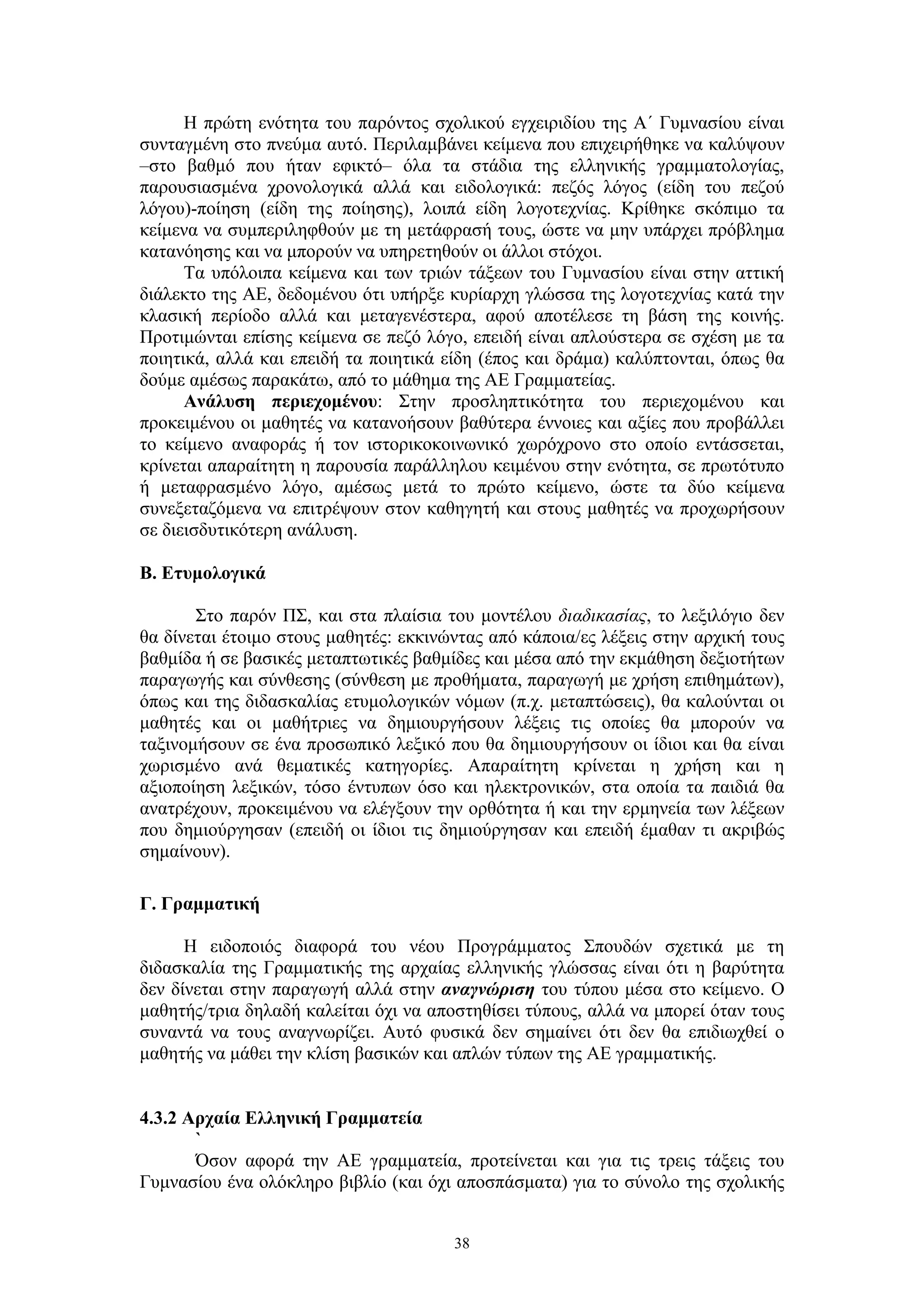 Η πρώτη ενότητα του παρόντος σχολικού εγχειριδίου της Α΄ Γυμνασίου είναι
συνταγμένη στο πνεύμα αυτό. Περιλαμβάνει κείμενα που επιχειρήθηκε να καλύψουν
–στο βαθμό που ήταν εφικτό– όλα τα στάδια της ελληνικής γραμματολογίας,
παρουσιασμένα χρονολογικά αλλά και ειδολογικά: πεζός λόγος (είδη του πεζού
λόγου)-ποίηση (είδη της ποίησης), λοιπά είδη λογοτεχνίας. Κρίθηκε σκόπιμο τα
κείμενα να συμπεριληφθούν με τη μετάφρασή τους, ώστε να μην υπάρχει πρόβλημα
κατανόησης και να μπορούν να υπηρετηθούν οι άλλοι στόχοι.
Τα υπόλοιπα κείμενα και των τριών τάξεων του Γυμνασίου είναι στην αττική
διάλεκτο της ΑΕ, δεδομένου ότι υπήρξε κυρίαρχη γλώσσα της λογοτεχνίας κατά την
κλασική περίοδο αλλά και μεταγενέστερα, αφού αποτέλεσε τη βάση της κοινής.
Προτιμώνται επίσης κείμενα σε πεζό λόγο, επειδή είναι απλούστερα σε σχέση με τα
ποιητικά, αλλά και επειδή τα ποιητικά είδη (έπος και δράμα) καλύπτονται, όπως θα
δούμε αμέσως παρακάτω, από το μάθημα της ΑΕ Γραμματείας.
Ανάλυση περιεχομένου: Στην προσληπτικότητα του περιεχομένου και
προκειμένου οι μαθητές να κατανοήσουν βαθύτερα έννοιες και αξίες που προβάλλει
το κείμενο αναφοράς ή τον ιστορικοκοινωνικό χωρόχρονο στο οποίο εντάσσεται,
κρίνεται απαραίτητη η παρουσία παράλληλου κειμένου στην ενότητα, σε πρωτότυπο
ή μεταφρασμένο λόγο, αμέσως μετά το πρώτο κείμενο, ώστε τα δύο κείμενα
συνεξεταζόμενα να επιτρέψουν στον καθηγητή και στους μαθητές να προχωρήσουν
σε διεισδυτικότερη ανάλυση.
Β. Ετυμολογικά
Στο παρόν ΠΣ, και στα πλαίσια του μοντέλου διαδικασίας, το λεξιλόγιο δεν
θα δίνεται έτοιμο στους μαθητές: εκκινώντας από κάποια/ες λέξεις στην αρχική τους
βαθμίδα ή σε βασικές μεταπτωτικές βαθμίδες και μέσα από την εκμάθηση δεξιοτήτων
παραγωγής και σύνθεσης (σύνθεση με προθήματα, παραγωγή με χρήση επιθημάτων),
όπως και της διδασκαλίας ετυμολογικών νόμων (π.χ. μεταπτώσεις), θα καλούνται οι
μαθητές και οι μαθήτριες να δημιουργήσουν λέξεις τις οποίες θα μπορούν να
ταξινομήσουν σε ένα προσωπικό λεξικό που θα δημιουργήσουν οι ίδιοι και θα είναι
χωρισμένο ανά θεματικές κατηγορίες. Απαραίτητη κρίνεται η χρήση και η
αξιοποίηση λεξικών, τόσο έντυπων όσο και ηλεκτρονικών, στα οποία τα παιδιά θα
ανατρέχουν, προκειμένου να ελέγξουν την ορθότητα ή και την ερμηνεία των λέξεων
που δημιούργησαν (επειδή οι ίδιοι τις δημιούργησαν και επειδή έμαθαν τι ακριβώς
σημαίνουν).
Γ. Γραμματική
Η ειδοποιός διαφορά του νέου Προγράμματος Σπουδών σχετικά με τη
διδασκαλία της Γραμματικής της αρχαίας ελληνικής γλώσσας είναι ότι η βαρύτητα
δεν δίνεται στην παραγωγή αλλά στην αναγνώριση του τύπου μέσα στο κείμενο. Ο
μαθητής/τρια δηλαδή καλείται όχι να αποστηθίσει τύπους, αλλά να μπορεί όταν τους
συναντά να τους αναγνωρίζει. Αυτό φυσικά δεν σημαίνει ότι δεν θα επιδιωχθεί ο
μαθητής να μάθει την κλίση βασικών και απλών τύπων της ΑΕ γραμματικής.
4.3.2 Αρχαία Ελληνική Γραμματεία
`
Όσον αφορά την ΑΕ γραμματεία, προτείνεται και για τις τρεις τάξεις του
Γυμνασίου ένα ολόκληρο βιβλίο (και όχι αποσπάσματα) για το σύνολο της σχολικής
38

 