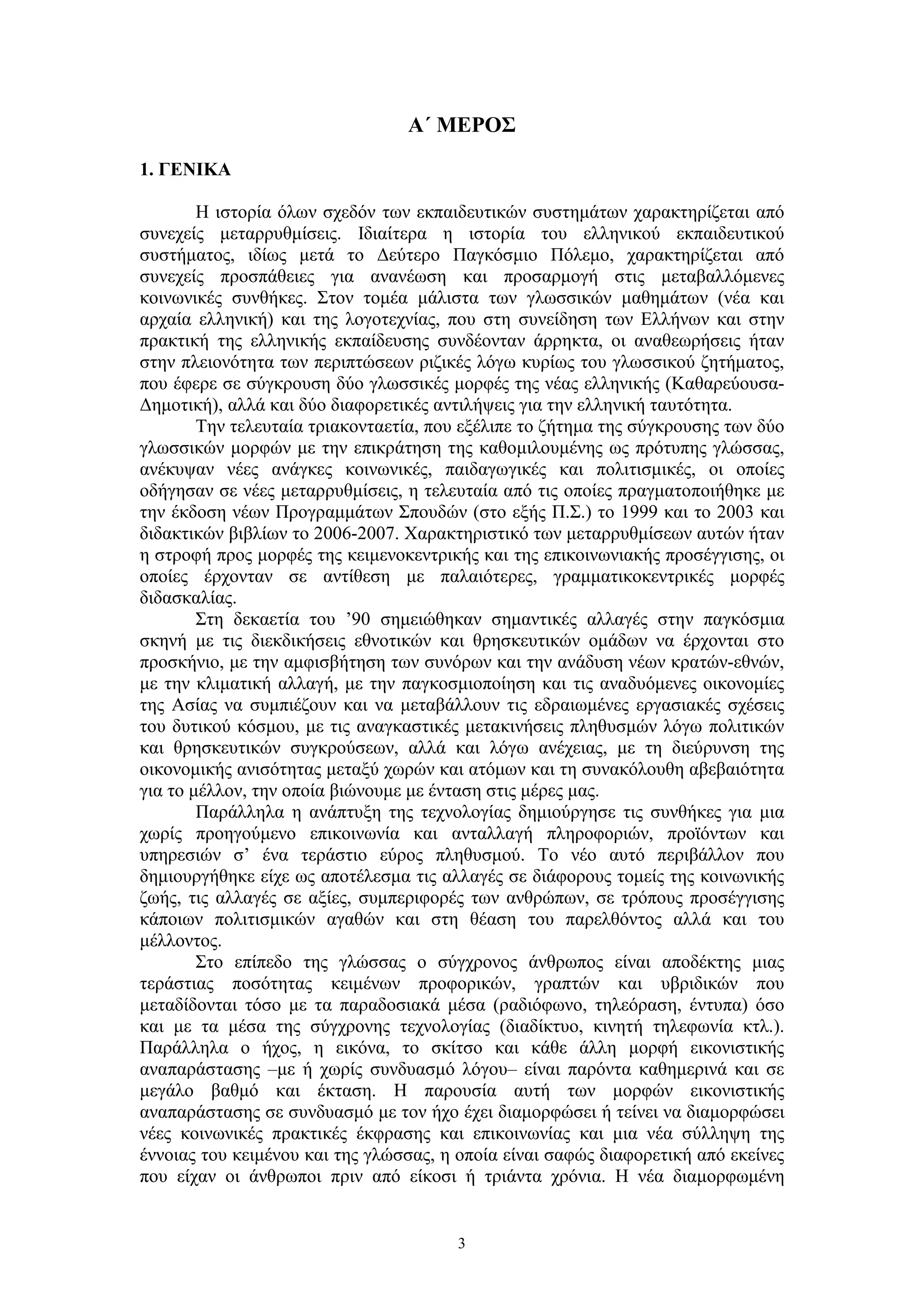 Α΄ ΜΕΡΟΣ
1. ΓΕΝΙΚΑ
Η ιστορία όλων σχεδόν των εκπαιδευτικών συστημάτων χαρακτηρίζεται από
συνεχείς μεταρρυθμίσεις. Ιδιαίτερα η ιστορία του ελληνικού εκπαιδευτικού
συστήματος, ιδίως μετά το Δεύτερο Παγκόσμιο Πόλεμο, χαρακτηρίζεται από
συνεχείς προσπάθειες για ανανέωση και προσαρμογή στις μεταβαλλόμενες
κοινωνικές συνθήκες. Στον τομέα μάλιστα των γλωσσικών μαθημάτων (νέα και
αρχαία ελληνική) και της λογοτεχνίας, που στη συνείδηση των Ελλήνων και στην
πρακτική της ελληνικής εκπαίδευσης συνδέονταν άρρηκτα, οι αναθεωρήσεις ήταν
στην πλειονότητα των περιπτώσεων ριζικές λόγω κυρίως του γλωσσικού ζητήματος,
που έφερε σε σύγκρουση δύο γλωσσικές μορφές της νέας ελληνικής (ΚαθαρεύουσαΔημοτική), αλλά και δύο διαφορετικές αντιλήψεις για την ελληνική ταυτότητα.
Την τελευταία τριακονταετία, που εξέλιπε το ζήτημα της σύγκρουσης των δύο
γλωσσικών μορφών με την επικράτηση της καθομιλουμένης ως πρότυπης γλώσσας,
ανέκυψαν νέες ανάγκες κοινωνικές, παιδαγωγικές και πολιτισμικές, οι οποίες
οδήγησαν σε νέες μεταρρυθμίσεις, η τελευταία από τις οποίες πραγματοποιήθηκε με
την έκδοση νέων Προγραμμάτων Σπουδών (στο εξής Π.Σ.) το 1999 και το 2003 και
διδακτικών βιβλίων το 2006-2007. Χαρακτηριστικό των μεταρρυθμίσεων αυτών ήταν
η στροφή προς μορφές της κειμενοκεντρικής και της επικοινωνιακής προσέγγισης, οι
οποίες έρχονταν σε αντίθεση με παλαιότερες, γραμματικοκεντρικές μορφές
διδασκαλίας.
Στη δεκαετία του ’90 σημειώθηκαν σημαντικές αλλαγές στην παγκόσμια
σκηνή με τις διεκδικήσεις εθνοτικών και θρησκευτικών ομάδων να έρχονται στο
προσκήνιο, με την αμφισβήτηση των συνόρων και την ανάδυση νέων κρατών-εθνών,
με την κλιματική αλλαγή, με την παγκοσμιοποίηση και τις αναδυόμενες οικονομίες
της Ασίας να συμπιέζουν και να μεταβάλλουν τις εδραιωμένες εργασιακές σχέσεις
του δυτικού κόσμου, με τις αναγκαστικές μετακινήσεις πληθυσμών λόγω πολιτικών
και θρησκευτικών συγκρούσεων, αλλά και λόγω ανέχειας, με τη διεύρυνση της
οικονομικής ανισότητας μεταξύ χωρών και ατόμων και τη συνακόλουθη αβεβαιότητα
για το μέλλον, την οποία βιώνουμε με ένταση στις μέρες μας.
Παράλληλα η ανάπτυξη της τεχνολογίας δημιούργησε τις συνθήκες για μια
χωρίς προηγούμενο επικοινωνία και ανταλλαγή πληροφοριών, προϊόντων και
υπηρεσιών σ’ ένα τεράστιο εύρος πληθυσμού. Το νέο αυτό περιβάλλον που
δημιουργήθηκε είχε ως αποτέλεσμα τις αλλαγές σε διάφορους τομείς της κοινωνικής
ζωής, τις αλλαγές σε αξίες, συμπεριφορές των ανθρώπων, σε τρόπους προσέγγισης
κάποιων πολιτισμικών αγαθών και στη θέαση του παρελθόντος αλλά και του
μέλλοντος.
Στο επίπεδο της γλώσσας ο σύγχρονος άνθρωπος είναι αποδέκτης μιας
τεράστιας ποσότητας κειμένων προφορικών, γραπτών και υβριδικών που
μεταδίδονται τόσο με τα παραδοσιακά μέσα (ραδιόφωνο, τηλεόραση, έντυπα) όσο
και με τα μέσα της σύγχρονης τεχνολογίας (διαδίκτυο, κινητή τηλεφωνία κτλ.).
Παράλληλα ο ήχος, η εικόνα, το σκίτσο και κάθε άλλη μορφή εικονιστικής
αναπαράστασης –με ή χωρίς συνδυασμό λόγου– είναι παρόντα καθημερινά και σε
μεγάλο βαθμό και έκταση. Η παρουσία αυτή των μορφών εικονιστικής
αναπαράστασης σε συνδυασμό με τον ήχο έχει διαμορφώσει ή τείνει να διαμορφώσει
νέες κοινωνικές πρακτικές έκφρασης και επικοινωνίας και μια νέα σύλληψη της
έννοιας του κειμένου και της γλώσσας, η οποία είναι σαφώς διαφορετική από εκείνες
που είχαν οι άνθρωποι πριν από είκοσι ή τριάντα χρόνια. Η νέα διαμορφωμένη

3

 