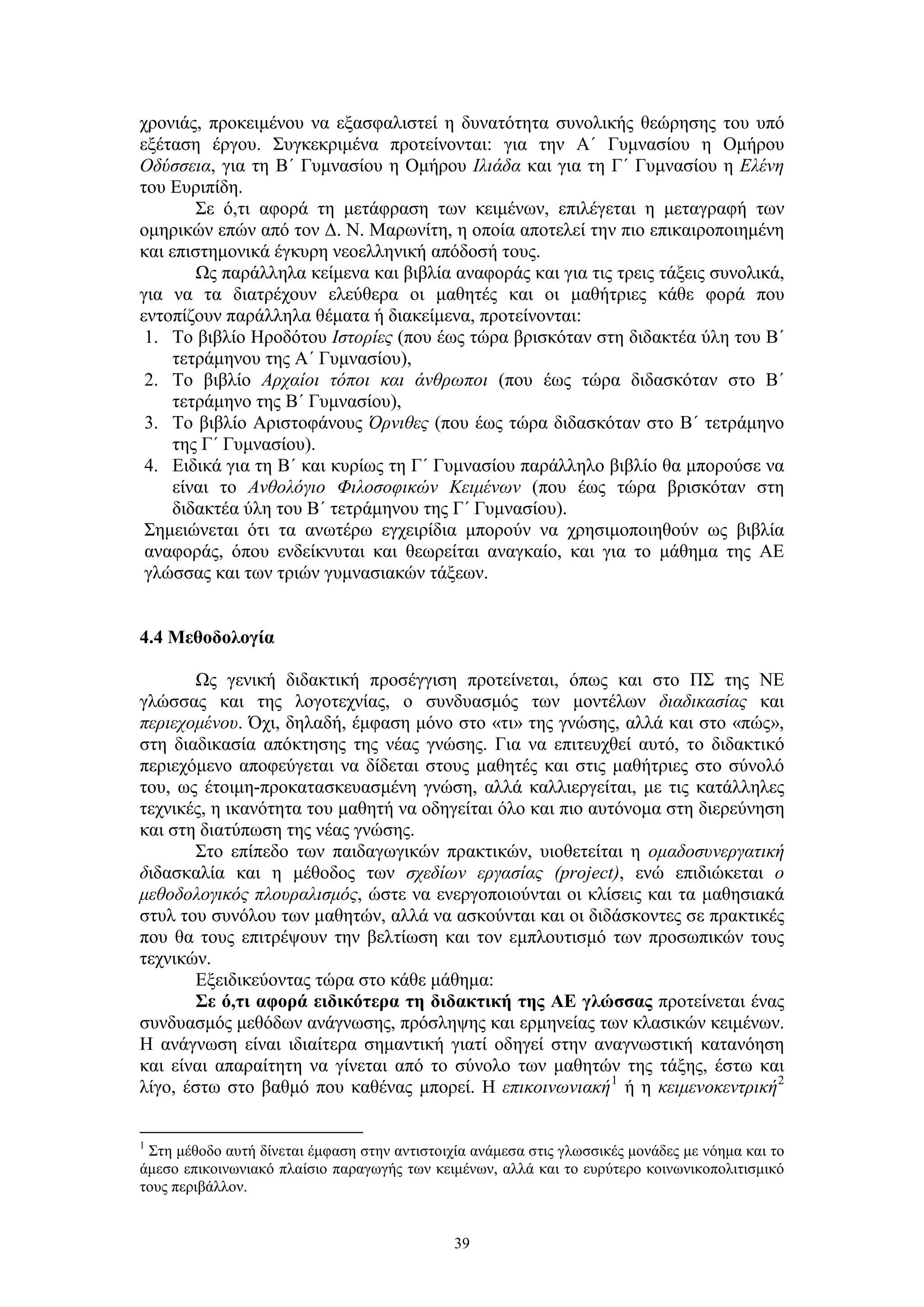 χρονιάς, προκειμένου να εξασφαλιστεί η δυνατότητα συνολικής θεώρησης του υπό
εξέταση έργου. Συγκεκριμένα προτείνονται: για την Α΄ Γυμνασίου η Ομήρου
Οδύσσεια, για τη Β΄ Γυμνασίου η Ομήρου Ιλιάδα και για τη Γ΄ Γυμνασίου η Ελένη
του Ευριπίδη.
Σε ό,τι αφορά τη μετάφραση των κειμένων, επιλέγεται η μεταγραφή των
ομηρικών επών από τον Δ. Ν. Μαρωνίτη, η οποία αποτελεί την πιο επικαιροποιημένη
και επιστημονικά έγκυρη νεοελληνική απόδοσή τους.
Ως παράλληλα κείμενα και βιβλία αναφοράς και για τις τρεις τάξεις συνολικά,
για να τα διατρέχουν ελεύθερα οι μαθητές και οι μαθήτριες κάθε φορά που
εντοπίζουν παράλληλα θέματα ή διακείμενα, προτείνονται:
1. Το βιβλίο Ηροδότου Ιστορίες (που έως τώρα βρισκόταν στη διδακτέα ύλη του Β΄
τετράμηνου της Α΄ Γυμνασίου),
2. Το βιβλίο Αρχαίοι τόποι και άνθρωποι (που έως τώρα διδασκόταν στο Β΄
τετράμηνο της Β΄ Γυμνασίου),
3. Το βιβλίο Αριστοφάνους Όρνιθες (που έως τώρα διδασκόταν στο Β΄ τετράμηνο
της Γ΄ Γυμνασίου).
4. Ειδικά για τη Β΄ και κυρίως τη Γ΄ Γυμνασίου παράλληλο βιβλίο θα μπορούσε να
είναι το Ανθολόγιο Φιλοσοφικών Κειμένων (που έως τώρα βρισκόταν στη
διδακτέα ύλη του Β΄ τετράμηνου της Γ΄ Γυμνασίου).
Σημειώνεται ότι τα ανωτέρω εγχειρίδια μπορούν να χρησιμοποιηθούν ως βιβλία
αναφοράς, όπου ενδείκνυται και θεωρείται αναγκαίο, και για το μάθημα της ΑΕ
γλώσσας και των τριών γυμνασιακών τάξεων.
4.4 Μεθοδολογία
Ως γενική διδακτική προσέγγιση προτείνεται, όπως και στο ΠΣ της ΝΕ
γλώσσας και της λογοτεχνίας, ο συνδυασμός των μοντέλων διαδικασίας και
περιεχομένου. Όχι, δηλαδή, έμφαση μόνο στο «τι» της γνώσης, αλλά και στο «πώς»,
στη διαδικασία απόκτησης της νέας γνώσης. Για να επιτευχθεί αυτό, το διδακτικό
περιεχόμενο αποφεύγεται να δίδεται στους μαθητές και στις μαθήτριες στο σύνολό
του, ως έτοιμη-προκατασκευασμένη γνώση, αλλά καλλιεργείται, με τις κατάλληλες
τεχνικές, η ικανότητα του μαθητή να οδηγείται όλο και πιο αυτόνομα στη διερεύνηση
και στη διατύπωση της νέας γνώσης.
Στο επίπεδο των παιδαγωγικών πρακτικών, υιοθετείται η ομαδοσυνεργατική
διδασκαλία και η μέθοδος των σχεδίων εργασίας (project), ενώ επιδιώκεται ο
μεθοδολογικός πλουραλισμός, ώστε να ενεργοποιούνται οι κλίσεις και τα μαθησιακά
στυλ του συνόλου των μαθητών, αλλά να ασκούνται και οι διδάσκοντες σε πρακτικές
που θα τους επιτρέψουν την βελτίωση και τον εμπλουτισμό των προσωπικών τους
τεχνικών.
Εξειδικεύοντας τώρα στο κάθε μάθημα:
Σε ό,τι αφορά ειδικότερα τη διδακτική της ΑΕ γλώσσας προτείνεται ένας
συνδυασμός μεθόδων ανάγνωσης, πρόσληψης και ερμηνείας των κλασικών κειμένων.
Η ανάγνωση είναι ιδιαίτερα σημαντική γιατί οδηγεί στην αναγνωστική κατανόηση
και είναι απαραίτητη να γίνεται από το σύνολο των μαθητών της τάξης, έστω και
λίγο, έστω στο βαθμό που καθένας μπορεί. Η επικοινωνιακή 1 ή η κειμενοκεντρική 2
Στη μέθοδο αυτή δίνεται έμφαση στην αντιστοιχία ανάμεσα στις γλωσσικές μονάδες με νόημα και το
άμεσο επικοινωνιακό πλαίσιο παραγωγής των κειμένων, αλλά και το ευρύτερο κοινωνικοπολιτισμικό
τους περιβάλλον.

1

39

 