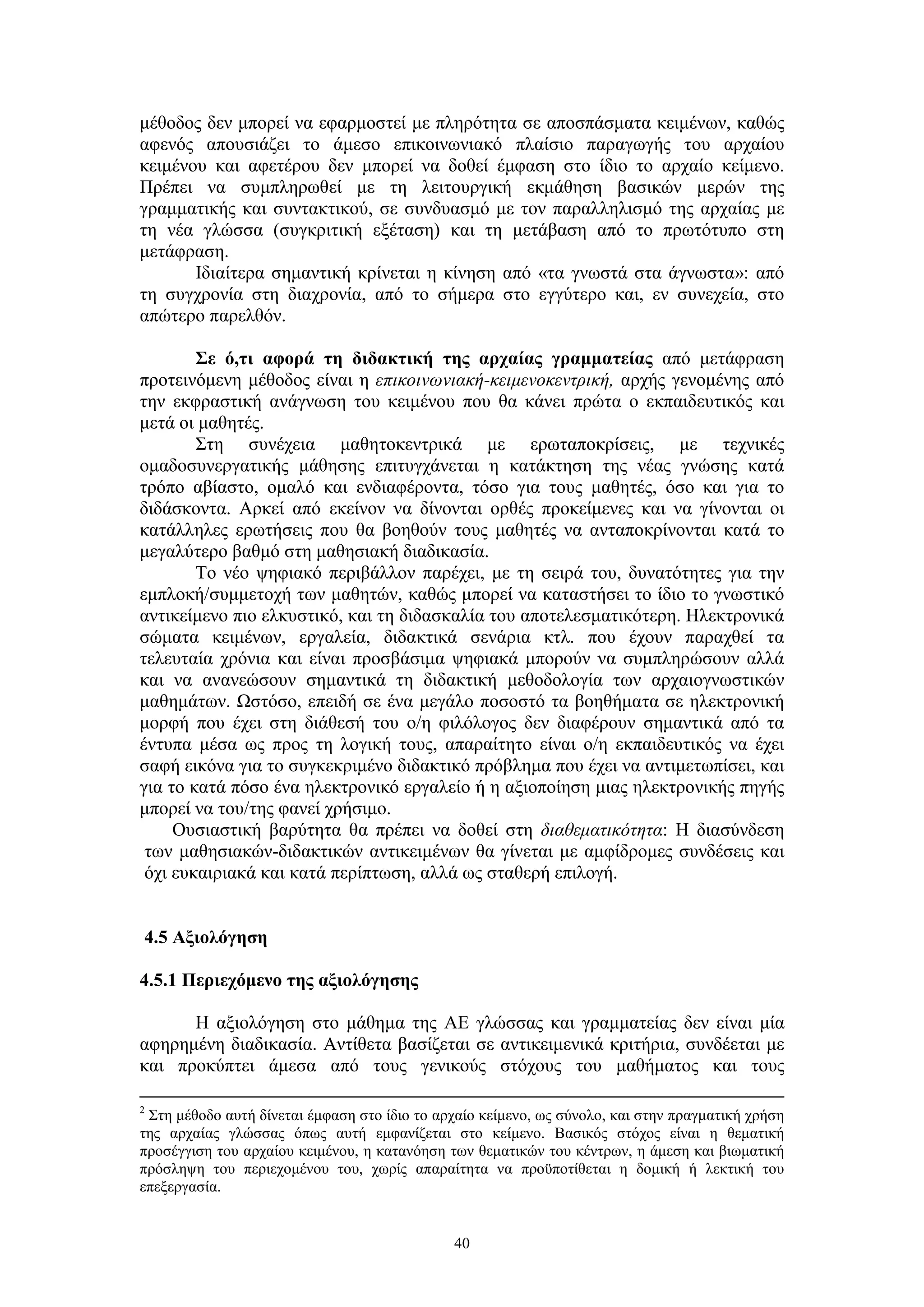 μέθοδος δεν μπορεί να εφαρμοστεί με πληρότητα σε αποσπάσματα κειμένων, καθώς
αφενός απουσιάζει το άμεσο επικοινωνιακό πλαίσιο παραγωγής του αρχαίου
κειμένου και αφετέρου δεν μπορεί να δοθεί έμφαση στο ίδιο το αρχαίο κείμενο.
Πρέπει να συμπληρωθεί με τη λειτουργική εκμάθηση βασικών μερών της
γραμματικής και συντακτικού, σε συνδυασμό με τον παραλληλισμό της αρχαίας με
τη νέα γλώσσα (συγκριτική εξέταση) και τη μετάβαση από το πρωτότυπο στη
μετάφραση.
Ιδιαίτερα σημαντική κρίνεται η κίνηση από «τα γνωστά στα άγνωστα»: από
τη συγχρονία στη διαχρονία, από το σήμερα στο εγγύτερο και, εν συνεχεία, στο
απώτερο παρελθόν.
Σε ό,τι αφορά τη διδακτική της αρχαίας γραμματείας από μετάφραση
προτεινόμενη μέθοδος είναι η επικοινωνιακή-κειμενοκεντρική, αρχής γενομένης από
την εκφραστική ανάγνωση του κειμένου που θα κάνει πρώτα ο εκπαιδευτικός και
μετά οι μαθητές.
Στη συνέχεια μαθητοκεντρικά με ερωταποκρίσεις, με τεχνικές
ομαδοσυνεργατικής μάθησης επιτυγχάνεται η κατάκτηση της νέας γνώσης κατά
τρόπο αβίαστο, ομαλό και ενδιαφέροντα, τόσο για τους μαθητές, όσο και για το
διδάσκοντα. Αρκεί από εκείνον να δίνονται ορθές προκείμενες και να γίνονται οι
κατάλληλες ερωτήσεις που θα βοηθούν τους μαθητές να ανταποκρίνονται κατά το
μεγαλύτερο βαθμό στη μαθησιακή διαδικασία.
Το νέο ψηφιακό περιβάλλον παρέχει, με τη σειρά του, δυνατότητες για την
εμπλοκή/συμμετοχή των μαθητών, καθώς μπορεί να καταστήσει το ίδιο το γνωστικό
αντικείμενο πιο ελκυστικό, και τη διδασκαλία του αποτελεσματικότερη. Ηλεκτρονικά
σώματα κειμένων, εργαλεία, διδακτικά σενάρια κτλ. που έχουν παραχθεί τα
τελευταία χρόνια και είναι προσβάσιμα ψηφιακά μπορούν να συμπληρώσουν αλλά
και να ανανεώσουν σημαντικά τη διδακτική μεθοδολογία των αρχαιογνωστικών
μαθημάτων. Ωστόσο, επειδή σε ένα μεγάλο ποσοστό τα βοηθήματα σε ηλεκτρονική
μορφή που έχει στη διάθεσή του ο/η φιλόλογος δεν διαφέρουν σημαντικά από τα
έντυπα μέσα ως προς τη λογική τους, απαραίτητο είναι ο/η εκπαιδευτικός να έχει
σαφή εικόνα για το συγκεκριμένο διδακτικό πρόβλημα που έχει να αντιμετωπίσει, και
για το κατά πόσο ένα ηλεκτρονικό εργαλείο ή η αξιοποίηση μιας ηλεκτρονικής πηγής
μπορεί να του/της φανεί χρήσιμο.
Ουσιαστική βαρύτητα θα πρέπει να δοθεί στη διαθεματικότητα: Η διασύνδεση
των μαθησιακών-διδακτικών αντικειμένων θα γίνεται με αμφίδρομες συνδέσεις και
όχι ευκαιριακά και κατά περίπτωση, αλλά ως σταθερή επιλογή.
4.5 Αξιολόγηση
4.5.1 Περιεχόμενο της αξιολόγησης
Η αξιολόγηση στο μάθημα της ΑΕ γλώσσας και γραμματείας δεν είναι μία
αφηρημένη διαδικασία. Αντίθετα βασίζεται σε αντικειμενικά κριτήρια, συνδέεται με
και προκύπτει άμεσα από τους γενικούς στόχους του μαθήματος και τους
Στη μέθοδο αυτή δίνεται έμφαση στο ίδιο το αρχαίο κείμενο, ως σύνολο, και στην πραγματική χρήση
της αρχαίας γλώσσας όπως αυτή εμφανίζεται στο κείμενο. Βασικός στόχος είναι η θεματική
προσέγγιση του αρχαίου κειμένου, η κατανόηση των θεματικών του κέντρων, η άμεση και βιωματική
πρόσληψη του περιεχομένου του, χωρίς απαραίτητα να προϋποτίθεται η δομική ή λεκτική του
επεξεργασία.
2

40

 