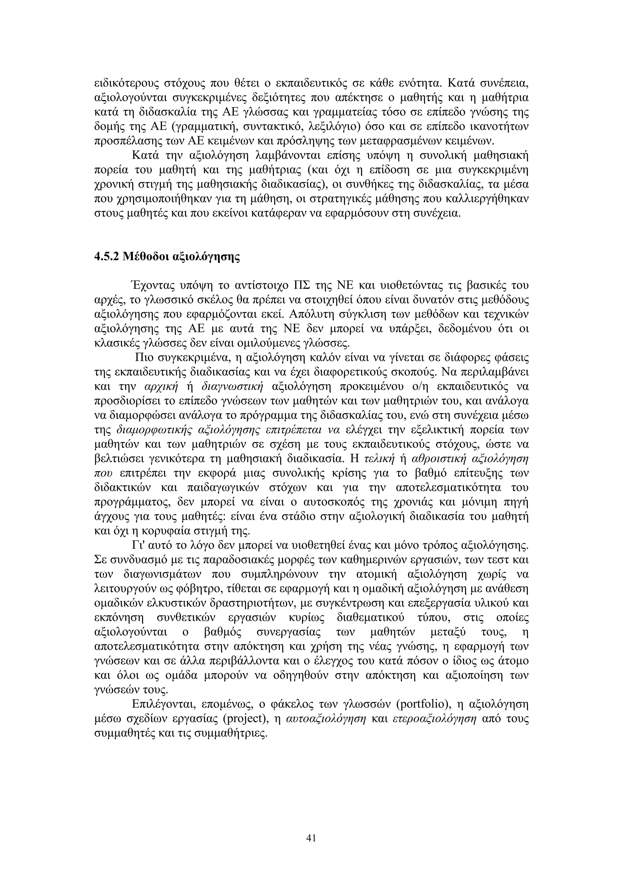 ειδικότερους στόχους που θέτει ο εκπαιδευτικός σε κάθε ενότητα. Κατά συνέπεια,
αξιολογούνται συγκεκριμένες δεξιότητες που απέκτησε ο μαθητής και η μαθήτρια
κατά τη διδασκαλία της ΑΕ γλώσσας και γραμματείας τόσο σε επίπεδο γνώσης της
δομής της ΑΕ (γραμματική, συντακτικό, λεξιλόγιο) όσο και σε επίπεδο ικανοτήτων
προσπέλασης των ΑΕ κειμένων και πρόσληψης των μεταφρασμένων κειμένων.
Κατά την αξιολόγηση λαμβάνονται επίσης υπόψη η συνολική μαθησιακή
πορεία του μαθητή και της μαθήτριας (και όχι η επίδοση σε μια συγκεκριμένη
χρονική στιγμή της μαθησιακής διαδικασίας), οι συνθήκες της διδασκαλίας, τα μέσα
που χρησιμοποιήθηκαν για τη μάθηση, οι στρατηγικές μάθησης που καλλιεργήθηκαν
στους μαθητές και που εκείνοι κατάφεραν να εφαρμόσουν στη συνέχεια.
4.5.2 Μέθοδοι αξιολόγησης
Έχοντας υπόψη το αντίστοιχο ΠΣ της ΝΕ και υιοθετώντας τις βασικές του
αρχές, το γλωσσικό σκέλος θα πρέπει να στοιχηθεί όπου είναι δυνατόν στις μεθόδους
αξιολόγησης που εφαρμόζονται εκεί. Απόλυτη σύγκλιση των μεθόδων και τεχνικών
αξιολόγησης της ΑΕ με αυτά της ΝΕ δεν μπορεί να υπάρξει, δεδομένου ότι οι
κλασικές γλώσσες δεν είναι ομιλούμενες γλώσσες.
Πιο συγκεκριμένα, η αξιολόγηση καλόν είναι να γίνεται σε διάφορες φάσεις
της εκπαιδευτικής διαδικασίας και να έχει διαφορετικούς σκοπούς. Να περιλαμβάνει
και την αρχική ή διαγνωστική αξιολόγηση προκειμένου ο/η εκπαιδευτικός να
προσδιορίσει το επίπεδο γνώσεων των μαθητών και των μαθητριών του, και ανάλογα
να διαμορφώσει ανάλογα το πρόγραμμα της διδασκαλίας του, ενώ στη συνέχεια μέσω
της διαμορφωτικής αξιολόγησης επιτρέπεται να ελέγχει την εξελικτική πορεία των
μαθητών και των μαθητριών σε σχέση με τους εκπαιδευτικούς στόχους, ώστε να
βελτιώσει γενικότερα τη μαθησιακή διαδικασία. Η τελική ή αθροιστική αξιολόγηση
που επιτρέπει την εκφορά μιας συνολικής κρίσης για το βαθμό επίτευξης των
διδακτικών και παιδαγωγικών στόχων και για την αποτελεσματικότητα του
προγράμματος, δεν μπορεί να είναι ο αυτοσκοπός της χρονιάς και μόνιμη πηγή
άγχους για τους μαθητές: είναι ένα στάδιο στην αξιολογική διαδικασία του μαθητή
και όχι η κορυφαία στιγμή της.
Γι' αυτό το λόγο δεν μπορεί να υιοθετηθεί ένας και μόνο τρόπος αξιολόγησης.
Σε συνδυασμό με τις παραδοσιακές μορφές των καθημερινών εργασιών, των τεστ και
των διαγωνισμάτων που συμπληρώνουν την ατομική αξιολόγηση χωρίς να
λειτουργούν ως φόβητρο, τίθεται σε εφαρμογή και η ομαδική αξιολόγηση με ανάθεση
ομαδικών ελκυστικών δραστηριοτήτων, με συγκέντρωση και επεξεργασία υλικού και
εκπόνηση συνθετικών εργασιών κυρίως διαθεματικού τύπου, στις οποίες
αξιολογούνται ο βαθμός συνεργασίας των μαθητών μεταξύ τους, η
αποτελεσματικότητα στην απόκτηση και χρήση της νέας γνώσης, η εφαρμογή των
γνώσεων και σε άλλα περιβάλλοντα και ο έλεγχος του κατά πόσον ο ίδιος ως άτομο
και όλοι ως ομάδα μπορούν να οδηγηθούν στην απόκτηση και αξιοποίηση των
γνώσεών τους.
Επιλέγονται, επομένως, ο φάκελος των γλωσσών (portfolio), η αξιολόγηση
μέσω σχεδίων εργασίας (project), η αυτοαξιολόγηση και ετεροαξιολόγηση από τους
συμμαθητές και τις συμμαθήτριες.

41

 