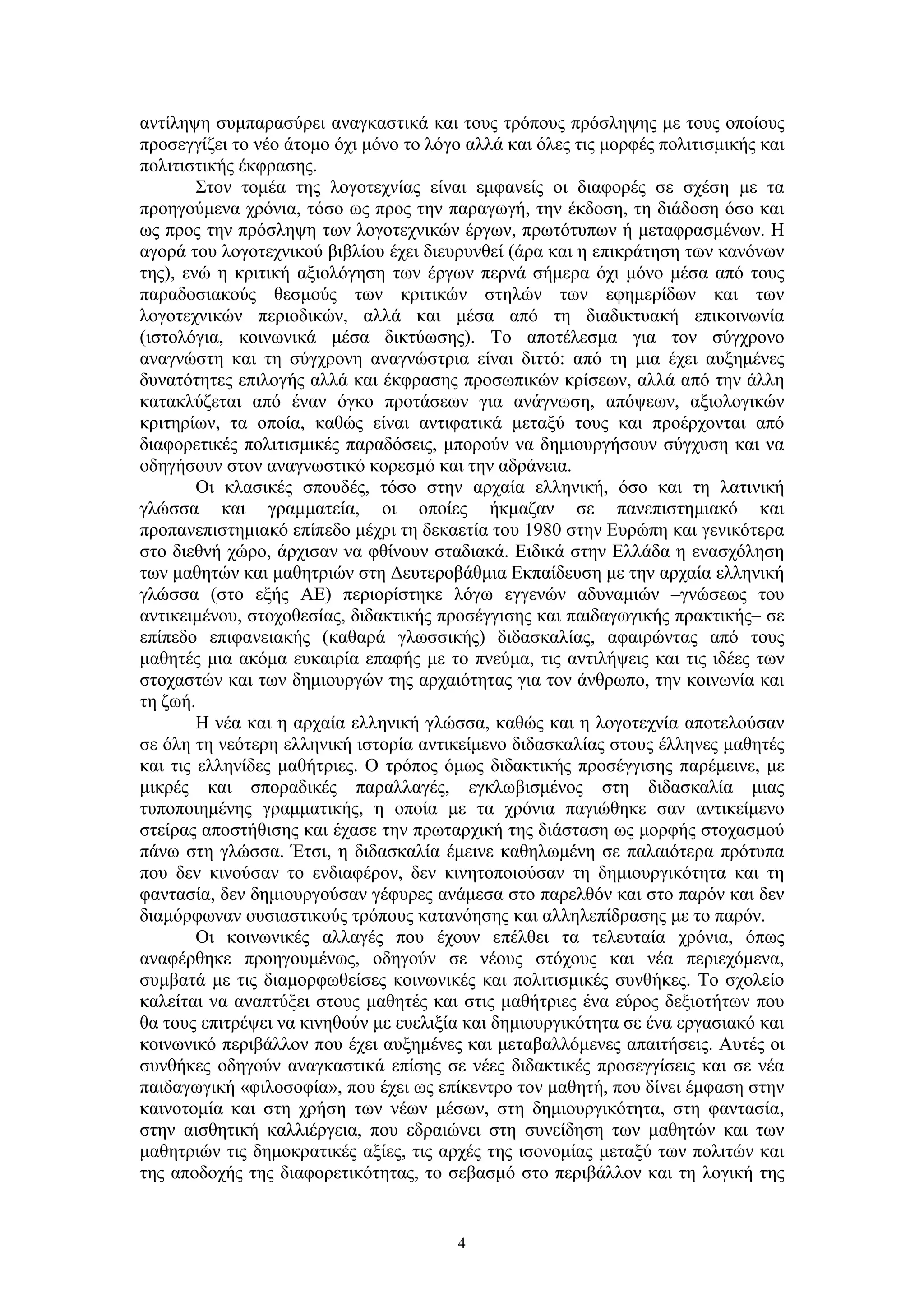 αντίληψη συμπαρασύρει αναγκαστικά και τους τρόπους πρόσληψης με τους οποίους
προσεγγίζει το νέο άτομο όχι μόνο το λόγο αλλά και όλες τις μορφές πολιτισμικής και
πολιτιστικής έκφρασης.
Στον τομέα της λογοτεχνίας είναι εμφανείς οι διαφορές σε σχέση με τα
προηγούμενα χρόνια, τόσο ως προς την παραγωγή, την έκδοση, τη διάδοση όσο και
ως προς την πρόσληψη των λογοτεχνικών έργων, πρωτότυπων ή μεταφρασμένων. Η
αγορά του λογοτεχνικού βιβλίου έχει διευρυνθεί (άρα και η επικράτηση των κανόνων
της), ενώ η κριτική αξιολόγηση των έργων περνά σήμερα όχι μόνο μέσα από τους
παραδοσιακούς θεσμούς των κριτικών στηλών των εφημερίδων και των
λογοτεχνικών περιοδικών, αλλά και μέσα από τη διαδικτυακή επικοινωνία
(ιστολόγια, κοινωνικά μέσα δικτύωσης). Το αποτέλεσμα για τον σύγχρονο
αναγνώστη και τη σύγχρονη αναγνώστρια είναι διττό: από τη μια έχει αυξημένες
δυνατότητες επιλογής αλλά και έκφρασης προσωπικών κρίσεων, αλλά από την άλλη
κατακλύζεται από έναν όγκο προτάσεων για ανάγνωση, απόψεων, αξιολογικών
κριτηρίων, τα οποία, καθώς είναι αντιφατικά μεταξύ τους και προέρχονται από
διαφορετικές πολιτισμικές παραδόσεις, μπορούν να δημιουργήσουν σύγχυση και να
οδηγήσουν στον αναγνωστικό κορεσμό και την αδράνεια.
Οι κλασικές σπουδές, τόσο στην αρχαία ελληνική, όσο και τη λατινική
γλώσσα και γραμματεία, οι οποίες ήκμαζαν σε πανεπιστημιακό και
προπανεπιστημιακό επίπεδο μέχρι τη δεκαετία του 1980 στην Ευρώπη και γενικότερα
στο διεθνή χώρο, άρχισαν να φθίνουν σταδιακά. Ειδικά στην Ελλάδα η ενασχόληση
των μαθητών και μαθητριών στη Δευτεροβάθμια Εκπαίδευση με την αρχαία ελληνική
γλώσσα (στο εξής ΑΕ) περιορίστηκε λόγω εγγενών αδυναμιών –γνώσεως του
αντικειμένου, στοχοθεσίας, διδακτικής προσέγγισης και παιδαγωγικής πρακτικής– σε
επίπεδο επιφανειακής (καθαρά γλωσσικής) διδασκαλίας, αφαιρώντας από τους
μαθητές μια ακόμα ευκαιρία επαφής με το πνεύμα, τις αντιλήψεις και τις ιδέες των
στοχαστών και των δημιουργών της αρχαιότητας για τον άνθρωπο, την κοινωνία και
τη ζωή.
Η νέα και η αρχαία ελληνική γλώσσα, καθώς και η λογοτεχνία αποτελούσαν
σε όλη τη νεότερη ελληνική ιστορία αντικείμενο διδασκαλίας στους έλληνες μαθητές
και τις ελληνίδες μαθήτριες. Ο τρόπος όμως διδακτικής προσέγγισης παρέμεινε, με
μικρές και σποραδικές παραλλαγές, εγκλωβισμένος στη διδασκαλία μιας
τυποποιημένης γραμματικής, η οποία με τα χρόνια παγιώθηκε σαν αντικείμενο
στείρας αποστήθισης και έχασε την πρωταρχική της διάσταση ως μορφής στοχασμού
πάνω στη γλώσσα. Έτσι, η διδασκαλία έμεινε καθηλωμένη σε παλαιότερα πρότυπα
που δεν κινούσαν το ενδιαφέρον, δεν κινητοποιούσαν τη δημιουργικότητα και τη
φαντασία, δεν δημιουργούσαν γέφυρες ανάμεσα στο παρελθόν και στο παρόν και δεν
διαμόρφωναν ουσιαστικούς τρόπους κατανόησης και αλληλεπίδρασης με το παρόν.
Οι κοινωνικές αλλαγές που έχουν επέλθει τα τελευταία χρόνια, όπως
αναφέρθηκε προηγουμένως, οδηγούν σε νέους στόχους και νέα περιεχόμενα,
συμβατά με τις διαμορφωθείσες κοινωνικές και πολιτισμικές συνθήκες. Το σχολείο
καλείται να αναπτύξει στους μαθητές και στις μαθήτριες ένα εύρος δεξιοτήτων που
θα τους επιτρέψει να κινηθούν με ευελιξία και δημιουργικότητα σε ένα εργασιακό και
κοινωνικό περιβάλλον που έχει αυξημένες και μεταβαλλόμενες απαιτήσεις. Αυτές οι
συνθήκες οδηγούν αναγκαστικά επίσης σε νέες διδακτικές προσεγγίσεις και σε νέα
παιδαγωγική «φιλοσοφία», που έχει ως επίκεντρο τον μαθητή, που δίνει έμφαση στην
καινοτομία και στη χρήση των νέων μέσων, στη δημιουργικότητα, στη φαντασία,
στην αισθητική καλλιέργεια, που εδραιώνει στη συνείδηση των μαθητών και των
μαθητριών τις δημοκρατικές αξίες, τις αρχές της ισονομίας μεταξύ των πολιτών και
της αποδοχής της διαφορετικότητας, το σεβασμό στο περιβάλλον και τη λογική της

4

 