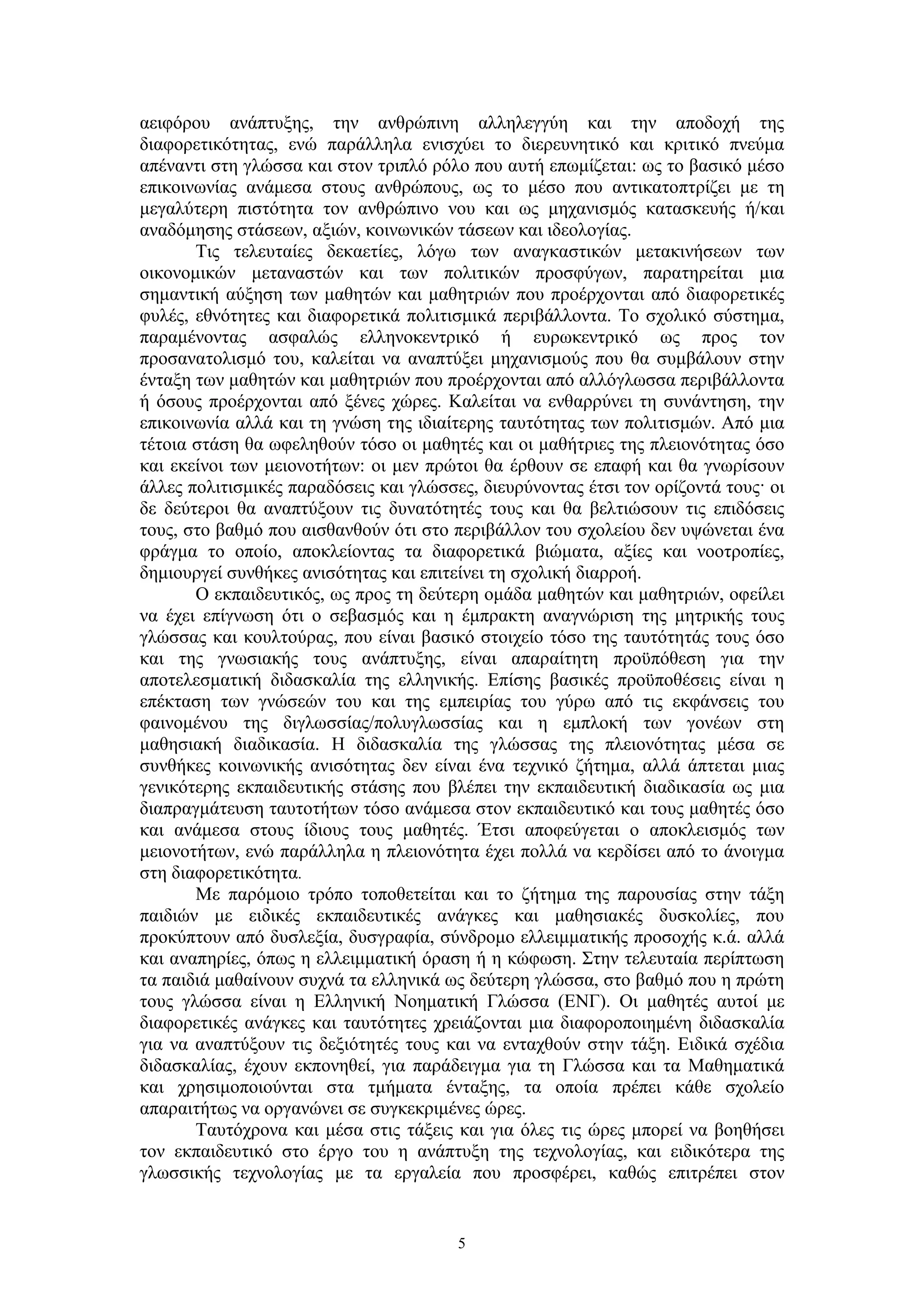 αειφόρου ανάπτυξης, την ανθρώπινη αλληλεγγύη και την αποδοχή της
διαφορετικότητας, ενώ παράλληλα ενισχύει το διερευνητικό και κριτικό πνεύμα
απέναντι στη γλώσσα και στον τριπλό ρόλο που αυτή επωμίζεται: ως το βασικό μέσο
επικοινωνίας ανάμεσα στους ανθρώπους, ως το μέσο που αντικατοπτρίζει με τη
μεγαλύτερη πιστότητα τον ανθρώπινο νου και ως μηχανισμός κατασκευής ή/και
αναδόμησης στάσεων, αξιών, κοινωνικών τάσεων και ιδεολογίας.
Τις τελευταίες δεκαετίες, λόγω των αναγκαστικών μετακινήσεων των
οικονομικών μεταναστών και των πολιτικών προσφύγων, παρατηρείται μια
σημαντική αύξηση των μαθητών και μαθητριών που προέρχονται από διαφορετικές
φυλές, εθνότητες και διαφορετικά πολιτισμικά περιβάλλοντα. Το σχολικό σύστημα,
παραμένοντας ασφαλώς ελληνοκεντρικό ή ευρωκεντρικό ως προς τον
προσανατολισμό του, καλείται να αναπτύξει μηχανισμούς που θα συμβάλουν στην
ένταξη των μαθητών και μαθητριών που προέρχονται από αλλόγλωσσα περιβάλλοντα
ή όσους προέρχονται από ξένες χώρες. Καλείται να ενθαρρύνει τη συνάντηση, την
επικοινωνία αλλά και τη γνώση της ιδιαίτερης ταυτότητας των πολιτισμών. Από μια
τέτοια στάση θα ωφεληθούν τόσο οι μαθητές και οι μαθήτριες της πλειονότητας όσο
και εκείνοι των μειονοτήτων: οι μεν πρώτοι θα έρθουν σε επαφή και θα γνωρίσουν
άλλες πολιτισμικές παραδόσεις και γλώσσες, διευρύνοντας έτσι τον ορίζοντά τους· οι
δε δεύτεροι θα αναπτύξουν τις δυνατότητές τους και θα βελτιώσουν τις επιδόσεις
τους, στο βαθμό που αισθανθούν ότι στο περιβάλλον του σχολείου δεν υψώνεται ένα
φράγμα το οποίο, αποκλείοντας τα διαφορετικά βιώματα, αξίες και νοοτροπίες,
δημιουργεί συνθήκες ανισότητας και επιτείνει τη σχολική διαρροή.
Ο εκπαιδευτικός, ως προς τη δεύτερη ομάδα μαθητών και μαθητριών, οφείλει
να έχει επίγνωση ότι ο σεβασμός και η έμπρακτη αναγνώριση της μητρικής τους
γλώσσας και κουλτούρας, που είναι βασικό στοιχείο τόσο της ταυτότητάς τους όσο
και της γνωσιακής τους ανάπτυξης, είναι απαραίτητη προϋπόθεση για την
αποτελεσματική διδασκαλία της ελληνικής. Επίσης βασικές προϋποθέσεις είναι η
επέκταση των γνώσεών του και της εμπειρίας του γύρω από τις εκφάνσεις του
φαινομένου της διγλωσσίας/πολυγλωσσίας και η εμπλοκή των γονέων στη
μαθησιακή διαδικασία. Η διδασκαλία της γλώσσας της πλειονότητας μέσα σε
συνθήκες κοινωνικής ανισότητας δεν είναι ένα τεχνικό ζήτημα, αλλά άπτεται μιας
γενικότερης εκπαιδευτικής στάσης που βλέπει την εκπαιδευτική διαδικασία ως μια
διαπραγμάτευση ταυτοτήτων τόσο ανάμεσα στον εκπαιδευτικό και τους μαθητές όσο
και ανάμεσα στους ίδιους τους μαθητές. Έτσι αποφεύγεται ο αποκλεισμός των
μειονοτήτων, ενώ παράλληλα η πλειονότητα έχει πολλά να κερδίσει από το άνοιγμα
στη διαφορετικότητα.
Με παρόμοιο τρόπο τοποθετείται και το ζήτημα της παρουσίας στην τάξη
παιδιών με ειδικές εκπαιδευτικές ανάγκες και μαθησιακές δυσκολίες, που
προκύπτουν από δυσλεξία, δυσγραφία, σύνδρομο ελλειμματικής προσοχής κ.ά. αλλά
και αναπηρίες, όπως η ελλειμματική όραση ή η κώφωση. Στην τελευταία περίπτωση
τα παιδιά μαθαίνουν συχνά τα ελληνικά ως δεύτερη γλώσσα, στο βαθμό που η πρώτη
τους γλώσσα είναι η Ελληνική Νοηματική Γλώσσα (ΕΝΓ). Οι μαθητές αυτοί με
διαφορετικές ανάγκες και ταυτότητες χρειάζονται μια διαφοροποιημένη διδασκαλία
για να αναπτύξουν τις δεξιότητές τους και να ενταχθούν στην τάξη. Ειδικά σχέδια
διδασκαλίας, έχουν εκπονηθεί, για παράδειγμα για τη Γλώσσα και τα Μαθηματικά
και χρησιμοποιούνται στα τμήματα ένταξης, τα οποία πρέπει κάθε σχολείο
απαραιτήτως να οργανώνει σε συγκεκριμένες ώρες.
Ταυτόχρονα και μέσα στις τάξεις και για όλες τις ώρες μπορεί να βοηθήσει
τον εκπαιδευτικό στο έργο του η ανάπτυξη της τεχνολογίας, και ειδικότερα της
γλωσσικής τεχνολογίας με τα εργαλεία που προσφέρει, καθώς επιτρέπει στον

5

 
