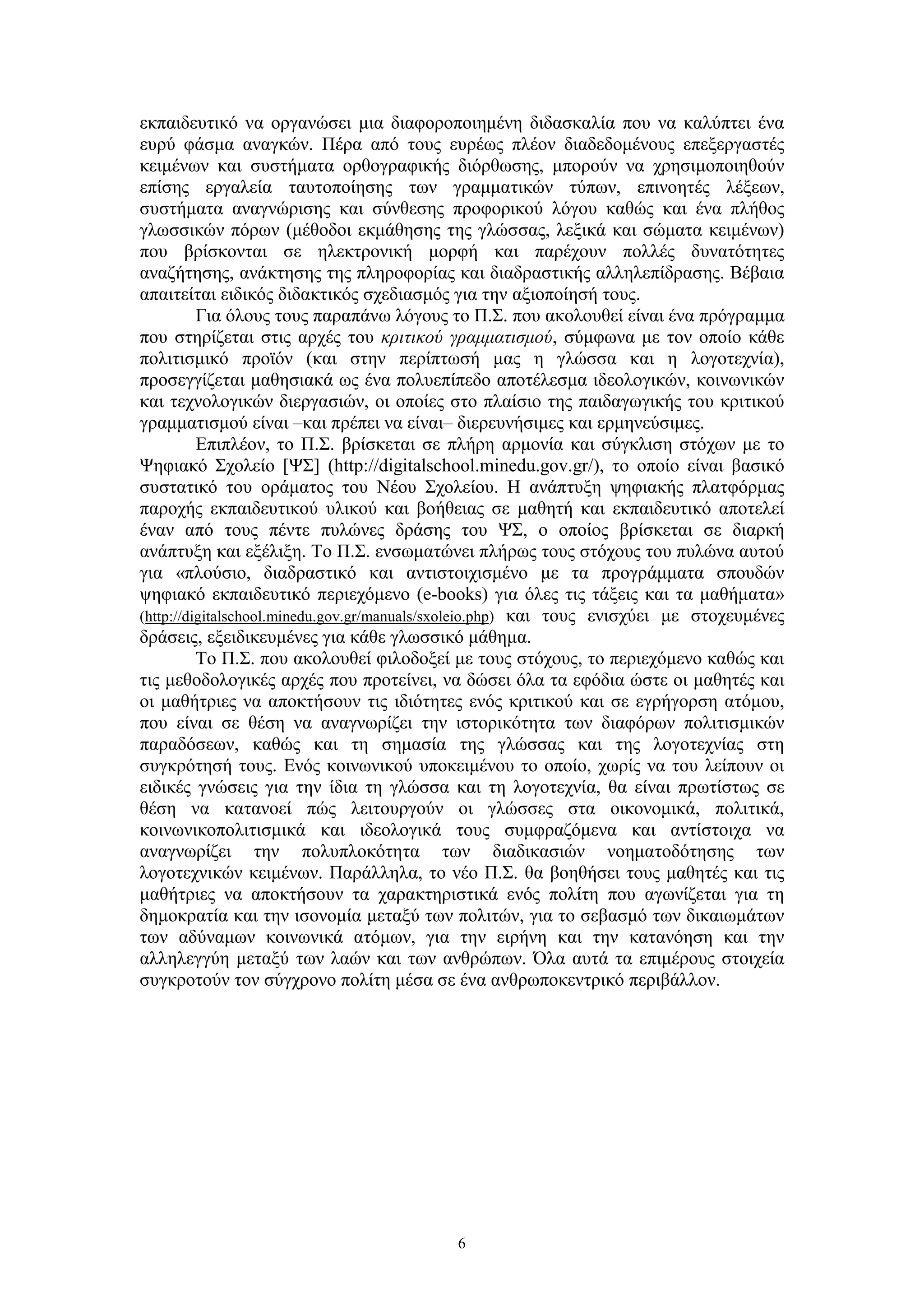 εκπαιδευτικό να οργανώσει μια διαφοροποιημένη διδασκαλία που να καλύπτει ένα
ευρύ φάσμα αναγκών. Πέρα από τους ευρέως πλέον διαδεδομένους επεξεργαστές
κειμένων και συστήματα ορθογραφικής διόρθωσης, μπορούν να χρησιμοποιηθούν
επίσης εργαλεία ταυτοποίησης των γραμματικών τύπων, επινοητές λέξεων,
συστήματα αναγνώρισης και σύνθεσης προφορικού λόγου καθώς και ένα πλήθος
γλωσσικών πόρων (μέθοδοι εκμάθησης της γλώσσας, λεξικά και σώματα κειμένων)
που βρίσκονται σε ηλεκτρονική μορφή και παρέχουν πολλές δυνατότητες
αναζήτησης, ανάκτησης της πληροφορίας και διαδραστικής αλληλεπίδρασης. Βέβαια
απαιτείται ειδικός διδακτικός σχεδιασμός για την αξιοποίησή τους.
Για όλους τους παραπάνω λόγους το Π.Σ. που ακολουθεί είναι ένα πρόγραμμα
που στηρίζεται στις αρχές του κριτικού γραμματισμού, σύμφωνα με τον οποίο κάθε
πολιτισμικό προϊόν (και στην περίπτωσή μας η γλώσσα και η λογοτεχνία),
προσεγγίζεται μαθησιακά ως ένα πολυεπίπεδο αποτέλεσμα ιδεολογικών, κοινωνικών
και τεχνολογικών διεργασιών, οι οποίες στο πλαίσιο της παιδαγωγικής του κριτικού
γραμματισμού είναι –και πρέπει να είναι– διερευνήσιμες και ερμηνεύσιμες.
Επιπλέον, το Π.Σ. βρίσκεται σε πλήρη αρμονία και σύγκλιση στόχων με το
Ψηφιακό Σχολείο [ΨΣ] (http://digitalschool.minedu.gov.gr/), το οποίο είναι βασικό
συστατικό του οράματος του Νέου Σχολείου. Η ανάπτυξη ψηφιακής πλατφόρμας
παροχής εκπαιδευτικού υλικού και βοήθειας σε μαθητή και εκπαιδευτικό αποτελεί
έναν από τους πέντε πυλώνες δράσης του ΨΣ, ο οποίος βρίσκεται σε διαρκή
ανάπτυξη και εξέλιξη. Το Π.Σ. ενσωματώνει πλήρως τους στόχους του πυλώνα αυτού
για «πλούσιο, διαδραστικό και αντιστοιχισμένο με τα προγράμματα σπουδών
ψηφιακό εκπαιδευτικό περιεχόμενο (e-books) για όλες τις τάξεις και τα μαθήματα»
(http://digitalschool.minedu.gov.gr/manuals/sxoleio.php) και τους ενισχύει με στοχευμένες
δράσεις, εξειδικευμένες για κάθε γλωσσικό μάθημα.
Το Π.Σ. που ακολουθεί φιλοδοξεί με τους στόχους, το περιεχόμενο καθώς και
τις μεθοδολογικές αρχές που προτείνει, να δώσει όλα τα εφόδια ώστε οι μαθητές και
οι μαθήτριες να αποκτήσουν τις ιδιότητες ενός κριτικού και σε εγρήγορση ατόμου,
που είναι σε θέση να αναγνωρίζει την ιστορικότητα των διαφόρων πολιτισμικών
παραδόσεων, καθώς και τη σημασία της γλώσσας και της λογοτεχνίας στη
συγκρότησή τους. Ενός κοινωνικού υποκειμένου το οποίο, χωρίς να του λείπουν οι
ειδικές γνώσεις για την ίδια τη γλώσσα και τη λογοτεχνία, θα είναι πρωτίστως σε
θέση να κατανοεί πώς λειτουργούν οι γλώσσες στα οικονομικά, πολιτικά,
κοινωνικοπολιτισμικά και ιδεολογικά τους συμφραζόμενα και αντίστοιχα να
αναγνωρίζει την πολυπλοκότητα των διαδικασιών νοηματοδότησης των
λογοτεχνικών κειμένων. Παράλληλα, το νέο Π.Σ. θα βοηθήσει τους μαθητές και τις
μαθήτριες να αποκτήσουν τα χαρακτηριστικά ενός πολίτη που αγωνίζεται για τη
δημοκρατία και την ισονομία μεταξύ των πολιτών, για το σεβασμό των δικαιωμάτων
των αδύναμων κοινωνικά ατόμων, για την ειρήνη και την κατανόηση και την
αλληλεγγύη μεταξύ των λαών και των ανθρώπων. Όλα αυτά τα επιμέρους στοιχεία
συγκροτούν τον σύγχρονο πολίτη μέσα σε ένα ανθρωποκεντρικό περιβάλλον.

6

 