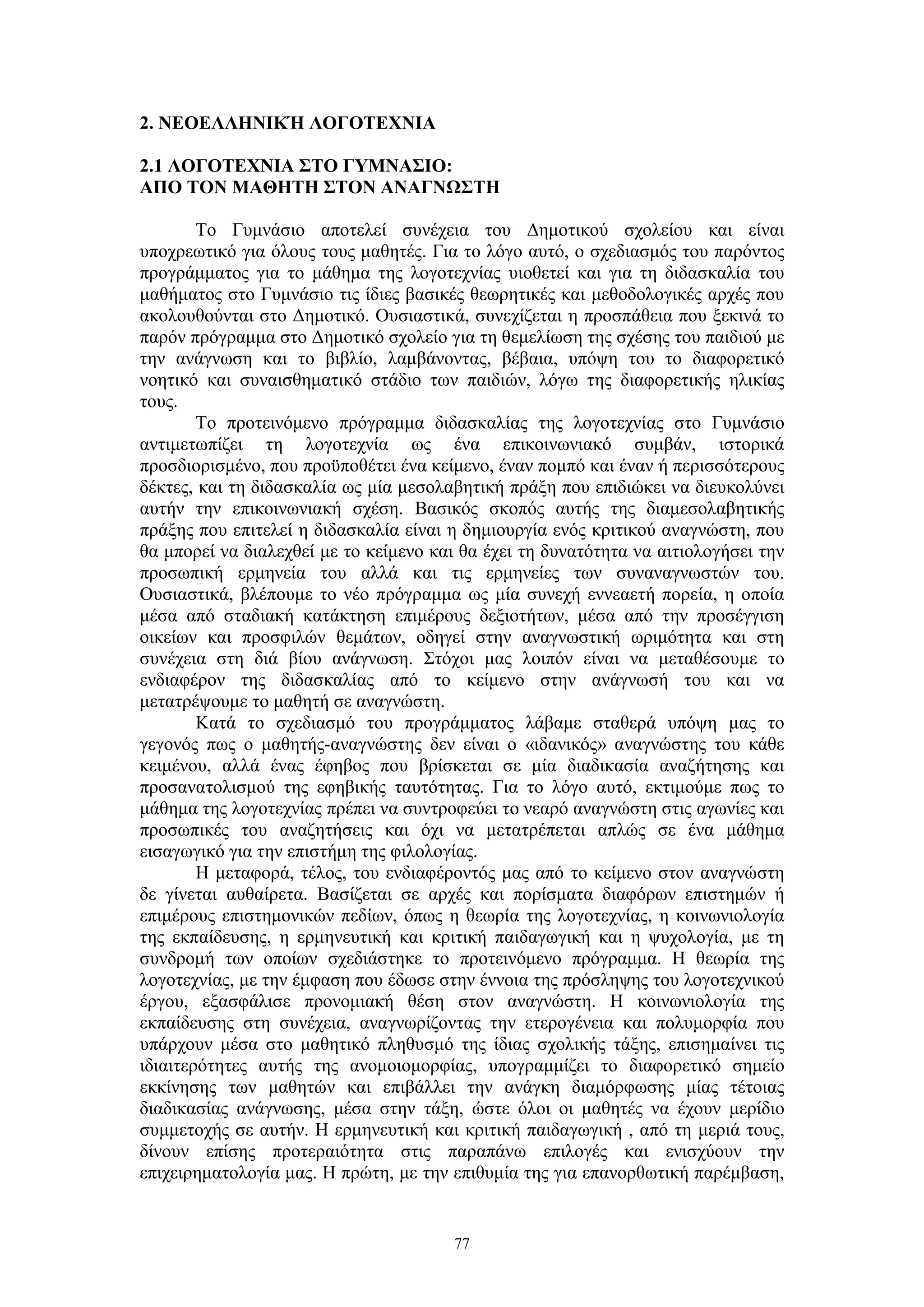 2. ΝΕΟΕΛΛΗΝΙΚΉ ΛΟΓΟΤΕΧΝΙΑ
2.1 ΛΟΓΟΤΕΧΝΙΑ ΣΤΟ ΓΥΜΝΑΣΙΟ:
ΑΠΟ ΤΟΝ ΜΑΘΗΤΗ ΣΤΟΝ ΑΝΑΓΝΩΣΤΗ
Το Γυμνάσιο αποτελεί συνέχεια του Δημοτικού σχολείου και είναι
υποχρεωτικό για όλους τους μαθητές. Για το λόγο αυτό, ο σχεδιασμός του παρόντος
προγράμματος για το μάθημα της λογοτεχνίας υιοθετεί και για τη διδασκαλία του
μαθήματος στο Γυμνάσιο τις ίδιες βασικές θεωρητικές και μεθοδολογικές αρχές που
ακολουθούνται στο Δημοτικό. Ουσιαστικά, συνεχίζεται η προσπάθεια που ξεκινά το
παρόν πρόγραμμα στο Δημοτικό σχολείο για τη θεμελίωση της σχέσης του παιδιού με
την ανάγνωση και το βιβλίο, λαμβάνοντας, βέβαια, υπόψη του το διαφορετικό
νοητικό και συναισθηματικό στάδιο των παιδιών, λόγω της διαφορετικής ηλικίας
τους.
Το προτεινόμενο πρόγραμμα διδασκαλίας της λογοτεχνίας στο Γυμνάσιο
αντιμετωπίζει τη λογοτεχνία ως ένα επικοινωνιακό συμβάν, ιστορικά
προσδιορισμένο, που προϋποθέτει ένα κείμενο, έναν πομπό και έναν ή περισσότερους
δέκτες, και τη διδασκαλία ως μία μεσολαβητική πράξη που επιδιώκει να διευκολύνει
αυτήν την επικοινωνιακή σχέση. Βασικός σκοπός αυτής της διαμεσολαβητικής
πράξης που επιτελεί η διδασκαλία είναι η δημιουργία ενός κριτικού αναγνώστη, που
θα μπορεί να διαλεχθεί με το κείμενο και θα έχει τη δυνατότητα να αιτιολογήσει την
προσωπική ερμηνεία του αλλά και τις ερμηνείες των συναναγνωστών του.
Ουσιαστικά, βλέπουμε το νέο πρόγραμμα ως μία συνεχή εννεαετή πορεία, η οποία
μέσα από σταδιακή κατάκτηση επιμέρους δεξιοτήτων, μέσα από την προσέγγιση
οικείων και προσφιλών θεμάτων, οδηγεί στην αναγνωστική ωριμότητα και στη
συνέχεια στη διά βίου ανάγνωση. Στόχοι μας λοιπόν είναι να μεταθέσουμε το
ενδιαφέρον της διδασκαλίας από το κείμενο στην ανάγνωσή του και να
μετατρέψουμε το μαθητή σε αναγνώστη.
Κατά το σχεδιασμό του προγράμματος λάβαμε σταθερά υπόψη μας το
γεγονός πως ο μαθητής-αναγνώστης δεν είναι ο «ιδανικός» αναγνώστης του κάθε
κειμένου, αλλά ένας έφηβος που βρίσκεται σε μία διαδικασία αναζήτησης και
προσανατολισμού της εφηβικής ταυτότητας. Για το λόγο αυτό, εκτιμούμε πως το
μάθημα της λογοτεχνίας πρέπει να συντροφεύει το νεαρό αναγνώστη στις αγωνίες και
προσωπικές του αναζητήσεις και όχι να μετατρέπεται απλώς σε ένα μάθημα
εισαγωγικό για την επιστήμη της φιλολογίας.
Η μεταφορά, τέλος, του ενδιαφέροντός μας από το κείμενο στον αναγνώστη
δε γίνεται αυθαίρετα. Βασίζεται σε αρχές και πορίσματα διαφόρων επιστημών ή
επιμέρους επιστημονικών πεδίων, όπως η θεωρία της λογοτεχνίας, η κοινωνιολογία
της εκπαίδευσης, η ερμηνευτική και κριτική παιδαγωγική και η ψυχολογία, με τη
συνδρομή των οποίων σχεδιάστηκε το προτεινόμενο πρόγραμμα. Η θεωρία της
λογοτεχνίας, με την έμφαση που έδωσε στην έννοια της πρόσληψης του λογοτεχνικού
έργου, εξασφάλισε προνομιακή θέση στον αναγνώστη. Η κοινωνιολογία της
εκπαίδευσης στη συνέχεια, αναγνωρίζοντας την ετερογένεια και πολυμορφία που
υπάρχουν μέσα στο μαθητικό πληθυσμό της ίδιας σχολικής τάξης, επισημαίνει τις
ιδιαιτερότητες αυτής της ανομοιομορφίας, υπογραμμίζει το διαφορετικό σημείο
εκκίνησης των μαθητών και επιβάλλει την ανάγκη διαμόρφωσης μίας τέτοιας
διαδικασίας ανάγνωσης, μέσα στην τάξη, ώστε όλοι οι μαθητές να έχουν μερίδιο
συμμετοχής σε αυτήν. Η ερμηνευτική και κριτική παιδαγωγική , από τη μεριά τους,
δίνουν επίσης προτεραιότητα στις παραπάνω επιλογές και ενισχύουν την
επιχειρηματολογία μας. Η πρώτη, με την επιθυμία της για επανορθωτική παρέμβαση,

77

 