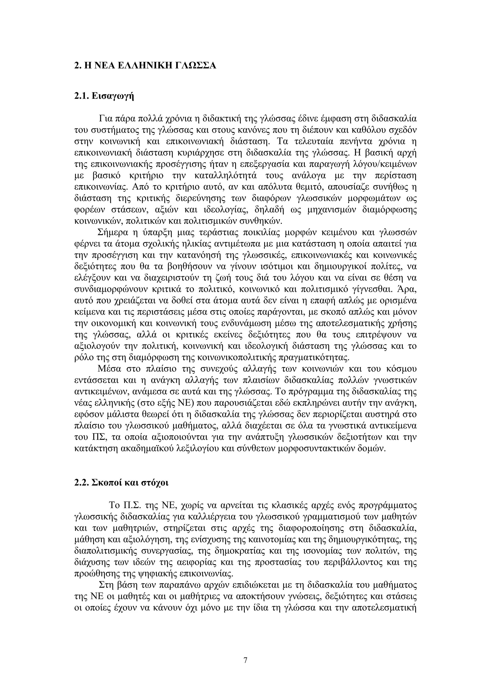2. Η ΝΕΑ ΕΛΛΗΝΙΚΗ ΓΛΩΣΣΑ
2.1. Εισαγωγή
Για πάρα πολλά χρόνια η διδακτική της γλώσσας έδινε έμφαση στη διδασκαλία
του συστήματος της γλώσσας και στους κανόνες που τη διέπουν και καθόλου σχεδόν
στην κοινωνική και επικοινωνιακή διάσταση. Τα τελευταία πενήντα χρόνια η
επικοινωνιακή διάσταση κυριάρχησε στη διδασκαλία της γλώσσας. Η βασική αρχή
της επικοινωνιακής προσέγγισης ήταν η επεξεργασία και παραγωγή λόγου/κειμένων
με βασικό κριτήριο την καταλληλότητά τους ανάλογα με την περίσταση
επικοινωνίας. Από το κριτήριο αυτό, αν και απόλυτα θεμιτό, απουσίαζε συνήθως η
διάσταση της κριτικής διερεύνησης των διαφόρων γλωσσικών μορφωμάτων ως
φορέων στάσεων, αξιών και ιδεολογίας, δηλαδή ως μηχανισμών διαμόρφωσης
κοινωνικών, πολιτικών και πολιτισμικών συνθηκών.
Σήμερα η ύπαρξη μιας τεράστιας ποικιλίας μορφών κειμένου και γλωσσών
φέρνει τα άτομα σχολικής ηλικίας αντιμέτωπα με μια κατάσταση η οποία απαιτεί για
την προσέγγιση και την κατανόησή της γλωσσικές, επικοινωνιακές και κοινωνικές
δεξιότητες που θα τα βοηθήσουν να γίνουν ισότιμοι και δημιουργικοί πολίτες, να
ελέγξουν και να διαχειριστούν τη ζωή τους διά του λόγου και να είναι σε θέση να
συνδιαμορφώνουν κριτικά το πολιτικό, κοινωνικό και πολιτισμικό γίγνεσθαι. Άρα,
αυτό που χρειάζεται να δοθεί στα άτομα αυτά δεν είναι η επαφή απλώς με ορισμένα
κείμενα και τις περιστάσεις μέσα στις οποίες παράγονται, με σκοπό απλώς και μόνον
την οικονομική και κοινωνική τους ενδυνάμωση μέσω της αποτελεσματικής χρήσης
της γλώσσας, αλλά οι κριτικές εκείνες δεξιότητες που θα τους επιτρέψουν να
αξιολογούν την πολιτική, κοινωνική και ιδεολογική διάσταση της γλώσσας και το
ρόλο της στη διαμόρφωση της κοινωνικοπολιτικής πραγματικότητας.
Μέσα στο πλαίσιο της συνεχούς αλλαγής των κοινωνιών και του κόσμου
εντάσσεται και η ανάγκη αλλαγής των πλαισίων διδασκαλίας πολλών γνωστικών
αντικειμένων, ανάμεσα σε αυτά και της γλώσσας. Το πρόγραμμα της διδασκαλίας της
νέας ελληνικής (στο εξής ΝΕ) που παρουσιάζεται εδώ εκπληρώνει αυτήν την ανάγκη,
εφόσον μάλιστα θεωρεί ότι η διδασκαλία της γλώσσας δεν περιορίζεται αυστηρά στο
πλαίσιο του γλωσσικού μαθήματος, αλλά διαχέεται σε όλα τα γνωστικά αντικείμενα
του ΠΣ, τα οποία αξιοποιούνται για την ανάπτυξη γλωσσικών δεξιοτήτων και την
κατάκτηση ακαδημαϊκού λεξιλογίου και σύνθετων μορφοσυντακτικών δομών.
2.2. Σκοποί και στόχοι
Το Π.Σ. της ΝΕ, χωρίς να αρνείται τις κλασικές αρχές ενός προγράμματος
γλωσσικής διδασκαλίας για καλλιέργεια του γλωσσικού γραμματισμού των μαθητών
και των μαθητριών, στηρίζεται στις αρχές της διαφοροποίησης στη διδασκαλία,
μάθηση και αξιολόγηση, της ενίσχυσης της καινοτομίας και της δημιουργικότητας, της
διαπολιτισμικής συνεργασίας, της δημοκρατίας και της ισονομίας των πολιτών, της
διάχυσης των ιδεών της αειφορίας και της προστασίας του περιβάλλοντος και της
προώθησης της ψηφιακής επικοινωνίας.
Στη βάση των παραπάνω αρχών επιδιώκεται με τη διδασκαλία του μαθήματος
της ΝΕ οι μαθητές και οι μαθήτριες να αποκτήσουν γνώσεις, δεξιότητες και στάσεις
οι οποίες έχουν να κάνουν όχι μόνο με την ίδια τη γλώσσα και την αποτελεσματική

7

 