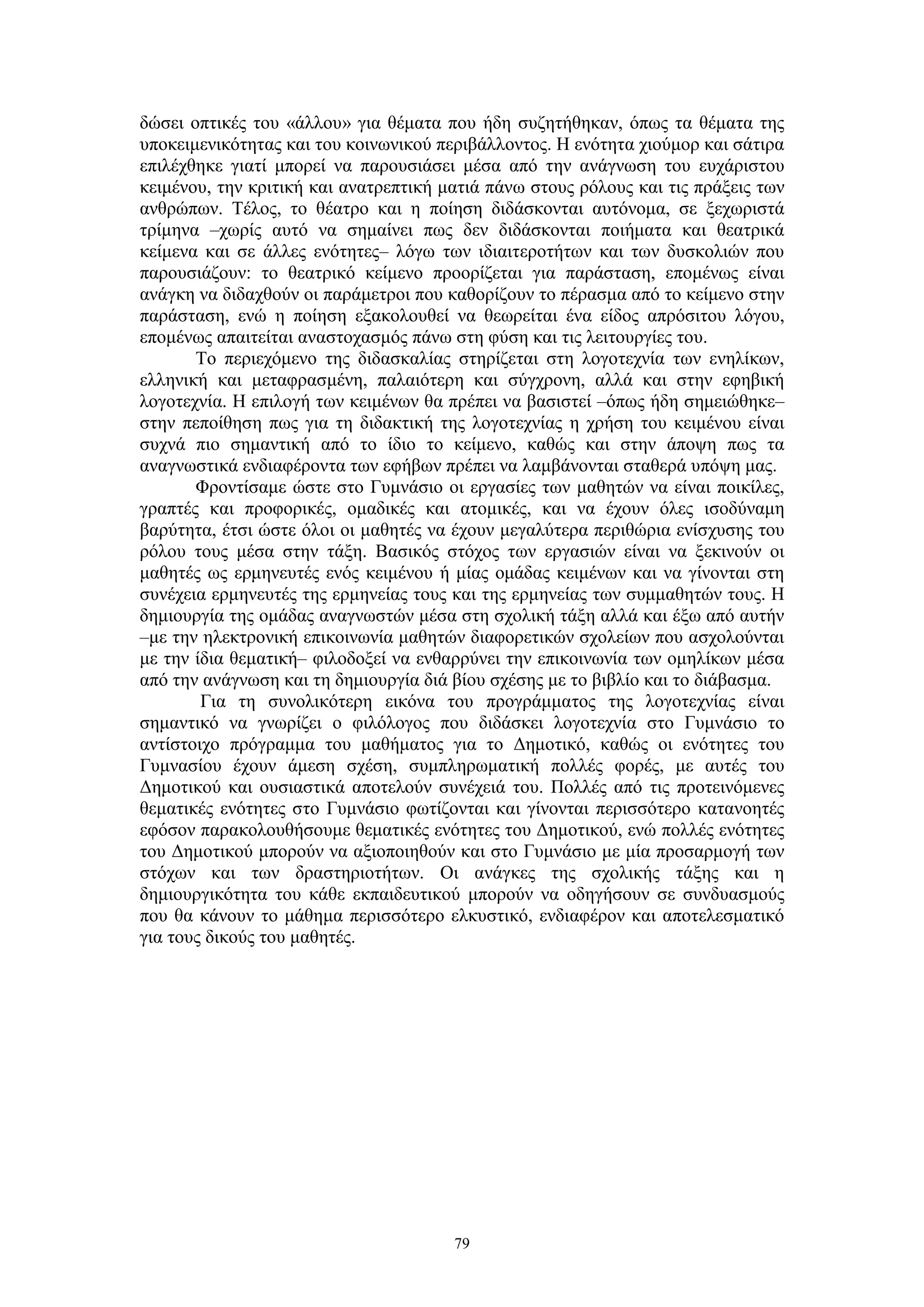 δώσει οπτικές του «άλλου» για θέματα που ήδη συζητήθηκαν, όπως τα θέματα της
υποκειμενικότητας και του κοινωνικού περιβάλλοντος. Η ενότητα χιούμορ και σάτιρα
επιλέχθηκε γιατί μπορεί να παρουσιάσει μέσα από την ανάγνωση του ευχάριστου
κειμένου, την κριτική και ανατρεπτική ματιά πάνω στους ρόλους και τις πράξεις των
ανθρώπων. Τέλος, το θέατρο και η ποίηση διδάσκονται αυτόνομα, σε ξεχωριστά
τρίμηνα –χωρίς αυτό να σημαίνει πως δεν διδάσκονται ποιήματα και θεατρικά
κείμενα και σε άλλες ενότητες– λόγω των ιδιαιτεροτήτων και των δυσκολιών που
παρουσιάζουν: το θεατρικό κείμενο προορίζεται για παράσταση, επομένως είναι
ανάγκη να διδαχθούν οι παράμετροι που καθορίζουν το πέρασμα από το κείμενο στην
παράσταση, ενώ η ποίηση εξακολουθεί να θεωρείται ένα είδος απρόσιτου λόγου,
επομένως απαιτείται αναστοχασμός πάνω στη φύση και τις λειτουργίες του.
Το περιεχόμενο της διδασκαλίας στηρίζεται στη λογοτεχνία των ενηλίκων,
ελληνική και μεταφρασμένη, παλαιότερη και σύγχρονη, αλλά και στην εφηβική
λογοτεχνία. Η επιλογή των κειμένων θα πρέπει να βασιστεί –όπως ήδη σημειώθηκε–
στην πεποίθηση πως για τη διδακτική της λογοτεχνίας η χρήση του κειμένου είναι
συχνά πιο σημαντική από το ίδιο το κείμενο, καθώς και στην άποψη πως τα
αναγνωστικά ενδιαφέροντα των εφήβων πρέπει να λαμβάνονται σταθερά υπόψη μας.
Φροντίσαμε ώστε στο Γυμνάσιο οι εργασίες των μαθητών να είναι ποικίλες,
γραπτές και προφορικές, ομαδικές και ατομικές, και να έχουν όλες ισοδύναμη
βαρύτητα, έτσι ώστε όλοι οι μαθητές να έχουν μεγαλύτερα περιθώρια ενίσχυσης του
ρόλου τους μέσα στην τάξη. Βασικός στόχος των εργασιών είναι να ξεκινούν οι
μαθητές ως ερμηνευτές ενός κειμένου ή μίας ομάδας κειμένων και να γίνονται στη
συνέχεια ερμηνευτές της ερμηνείας τους και της ερμηνείας των συμμαθητών τους. Η
δημιουργία της ομάδας αναγνωστών μέσα στη σχολική τάξη αλλά και έξω από αυτήν
–με την ηλεκτρονική επικοινωνία μαθητών διαφορετικών σχολείων που ασχολούνται
με την ίδια θεματική– φιλοδοξεί να ενθαρρύνει την επικοινωνία των ομηλίκων μέσα
από την ανάγνωση και τη δημιουργία διά βίου σχέσης με το βιβλίο και το διάβασμα.
Για τη συνολικότερη εικόνα του προγράμματος της λογοτεχνίας είναι
σημαντικό να γνωρίζει ο φιλόλογος που διδάσκει λογοτεχνία στο Γυμνάσιο το
αντίστοιχο πρόγραμμα του μαθήματος για το Δημοτικό, καθώς οι ενότητες του
Γυμνασίου έχουν άμεση σχέση, συμπληρωματική πολλές φορές, με αυτές του
Δημοτικού και ουσιαστικά αποτελούν συνέχειά του. Πολλές από τις προτεινόμενες
θεματικές ενότητες στο Γυμνάσιο φωτίζονται και γίνονται περισσότερο κατανοητές
εφόσον παρακολουθήσουμε θεματικές ενότητες του Δημοτικού, ενώ πολλές ενότητες
του Δημοτικού μπορούν να αξιοποιηθούν και στο Γυμνάσιο με μία προσαρμογή των
στόχων και των δραστηριοτήτων. Οι ανάγκες της σχολικής τάξης και η
δημιουργικότητα του κάθε εκπαιδευτικού μπορούν να οδηγήσουν σε συνδυασμούς
που θα κάνουν το μάθημα περισσότερο ελκυστικό, ενδιαφέρον και αποτελεσματικό
για τους δικούς του μαθητές.

79

 