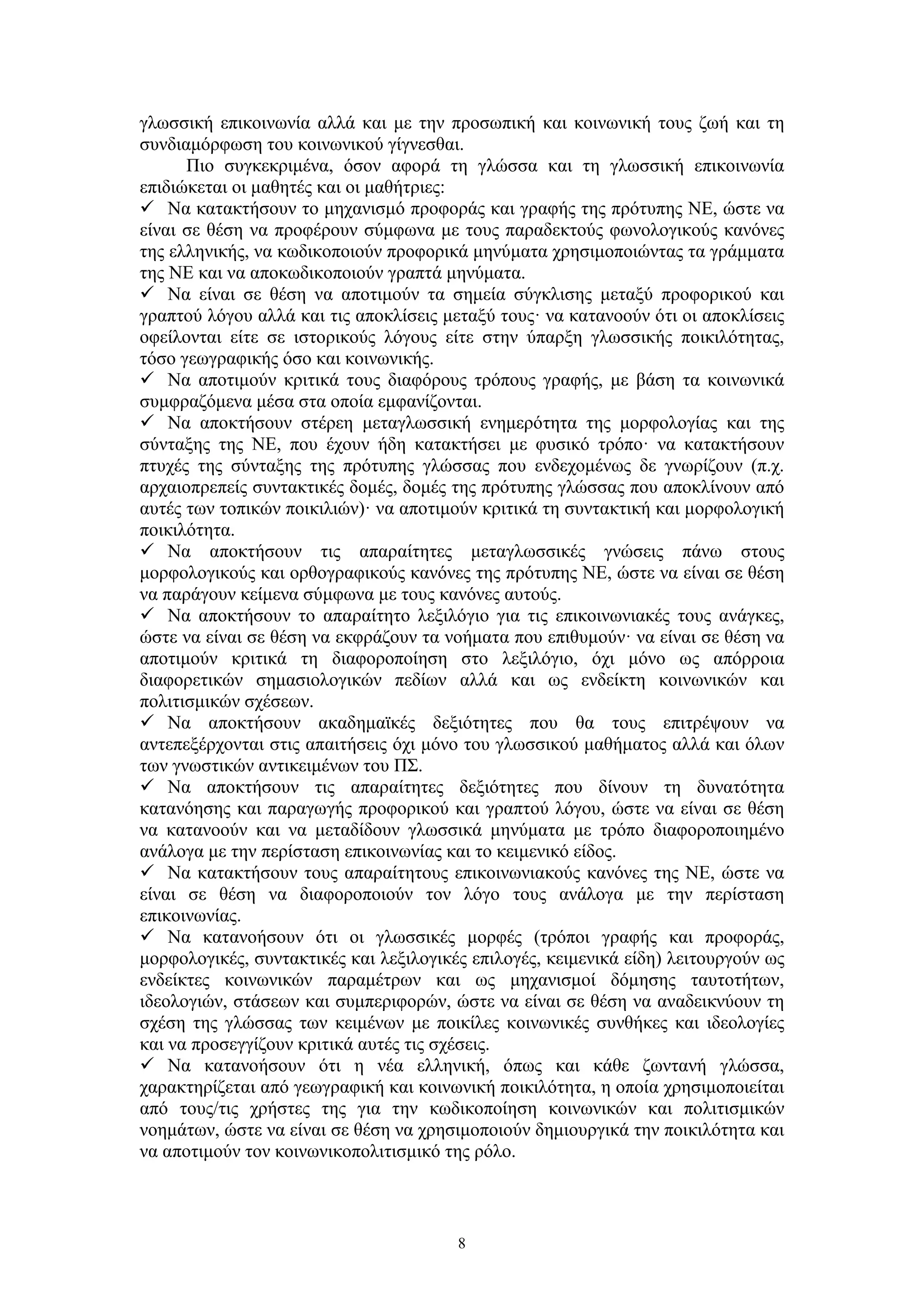 γλωσσική επικοινωνία αλλά και με την προσωπική και κοινωνική τους ζωή και τη
συνδιαμόρφωση του κοινωνικού γίγνεσθαι.
Πιο συγκεκριμένα, όσον αφορά τη γλώσσα και τη γλωσσική επικοινωνία
επιδιώκεται οι μαθητές και οι μαθήτριες:
 Να κατακτήσουν το μηχανισμό προφοράς και γραφής της πρότυπης ΝΕ, ώστε να
είναι σε θέση να προφέρουν σύμφωνα με τους παραδεκτούς φωνολογικούς κανόνες
της ελληνικής, να κωδικοποιούν προφορικά μηνύματα χρησιμοποιώντας τα γράμματα
της ΝΕ και να αποκωδικοποιούν γραπτά μηνύματα.
 Να είναι σε θέση να αποτιμούν τα σημεία σύγκλισης μεταξύ προφορικού και
γραπτού λόγου αλλά και τις αποκλίσεις μεταξύ τους· να κατανοούν ότι οι αποκλίσεις
οφείλονται είτε σε ιστορικούς λόγους είτε στην ύπαρξη γλωσσικής ποικιλότητας,
τόσο γεωγραφικής όσο και κοινωνικής.
 Να αποτιμούν κριτικά τους διαφόρους τρόπους γραφής, με βάση τα κοινωνικά
συμφραζόμενα μέσα στα οποία εμφανίζονται.
 Να αποκτήσουν στέρεη μεταγλωσσική ενημερότητα της μορφολογίας και της
σύνταξης της ΝΕ, που έχουν ήδη κατακτήσει με φυσικό τρόπο· να κατακτήσουν
πτυχές της σύνταξης της πρότυπης γλώσσας που ενδεχομένως δε γνωρίζουν (π.χ.
αρχαιοπρεπείς συντακτικές δομές, δομές της πρότυπης γλώσσας που αποκλίνουν από
αυτές των τοπικών ποικιλιών)· να αποτιμούν κριτικά τη συντακτική και μορφολογική
ποικιλότητα.
 Να αποκτήσουν τις απαραίτητες μεταγλωσσικές γνώσεις πάνω στους
μορφολογικούς και ορθογραφικούς κανόνες της πρότυπης ΝΕ, ώστε να είναι σε θέση
να παράγουν κείμενα σύμφωνα με τους κανόνες αυτούς.
 Να αποκτήσουν το απαραίτητο λεξιλόγιο για τις επικοινωνιακές τους ανάγκες,
ώστε να είναι σε θέση να εκφράζουν τα νοήματα που επιθυμούν· να είναι σε θέση να
αποτιμούν κριτικά τη διαφοροποίηση στο λεξιλόγιο, όχι μόνο ως απόρροια
διαφορετικών σημασιολογικών πεδίων αλλά και ως ενδείκτη κοινωνικών και
πολιτισμικών σχέσεων.
 Να αποκτήσουν ακαδημαϊκές δεξιότητες που θα τους επιτρέψουν να
αντεπεξέρχονται στις απαιτήσεις όχι μόνο του γλωσσικού μαθήματος αλλά και όλων
των γνωστικών αντικειμένων του ΠΣ.
 Να αποκτήσουν τις απαραίτητες δεξιότητες που δίνουν τη δυνατότητα
κατανόησης και παραγωγής προφορικού και γραπτού λόγου, ώστε να είναι σε θέση
να κατανοούν και να μεταδίδουν γλωσσικά μηνύματα με τρόπο διαφοροποιημένο
ανάλογα με την περίσταση επικοινωνίας και το κειμενικό είδος.
 Να κατακτήσουν τους απαραίτητους επικοινωνιακούς κανόνες της ΝΕ, ώστε να
είναι σε θέση να διαφοροποιούν τον λόγο τους ανάλογα με την περίσταση
επικοινωνίας.
 Να κατανοήσουν ότι οι γλωσσικές μορφές (τρόποι γραφής και προφοράς,
μορφολογικές, συντακτικές και λεξιλογικές επιλογές, κειμενικά είδη) λειτουργούν ως
ενδείκτες κοινωνικών παραμέτρων και ως μηχανισμοί δόμησης ταυτοτήτων,
ιδεολογιών, στάσεων και συμπεριφορών, ώστε να είναι σε θέση να αναδεικνύουν τη
σχέση της γλώσσας των κειμένων με ποικίλες κοινωνικές συνθήκες και ιδεολογίες
και να προσεγγίζουν κριτικά αυτές τις σχέσεις.
 Να κατανοήσουν ότι η νέα ελληνική, όπως και κάθε ζωντανή γλώσσα,
χαρακτηρίζεται από γεωγραφική και κοινωνική ποικιλότητα, η οποία χρησιμοποιείται
από τους/τις χρήστες της για την κωδικοποίηση κοινωνικών και πολιτισμικών
νοημάτων, ώστε να είναι σε θέση να χρησιμοποιούν δημιουργικά την ποικιλότητα και
να αποτιμούν τον κοινωνικοπολιτισμικό της ρόλο.

8

 