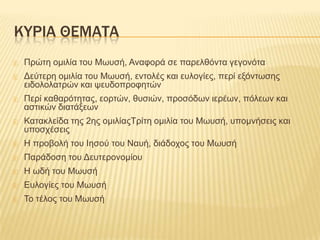 ΚΤΡΙΑ ΘΕΜΑΣΑ


Πξώηε νκηιία ηνπ Μσπζή, Αλαθνξά ζε παξειζόληα γεγνλόηα



Δεύηεξε νκηιία ηνπ Μσπζή, εληνιέο θαη επινγίεο, πεξί εμόλησζεο
εηδνινιαηξώλ θαη ςεπδνπξνθεηώλ



Πεξί θαζαξόηεηαο, ενξηώλ, ζπζηώλ, πξνζόδσλ ηεξέσλ, πόιεσλ θαη
αζηηθώλ δηαηάμεσλ



Καηαθιείδα ηεο 2εο νκηιίαοΣξίηε νκηιία ηνπ Μσπζή, ππνκλήζεηο θαη
ππνζρέζεηο



Η πξνβνιή ηνπ Ιεζνύ ηνπ Ναπή, δηάδνρνο ηνπ Μσπζή



Παξάδνζε ηνπ Δεπηεξνλνκίνπ



Η σδή ηνπ Μσπζή



Επινγίεο ηνπ Μσπζή



Σν ηέινο ηνπ Μσπζή

 