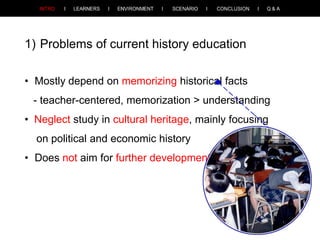 1) Problems of current history education
• Mostly depend on memorizing historical facts
- teacher-centered, memorization > understanding
• Neglect study in cultural heritage, mainly focusing
on political and economic history

• Does not aim for further development

 