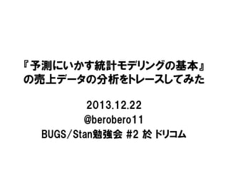 『予測にいかす統計モデリングの基本』
の売上データの分析をトレースしてみた
2013.12.22
@berobero11
BUGS/Stan勉強会 #2 於 ドリコム

 