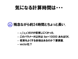 気になる計算時間は・・・

☹

残念ながら約24時間とちょっと長い.
–
–
–
–

𝜎 𝑠 （s_s）だけが収束しにくかった.
このパラメータ以外は iter=10000 あればOK.
収束をよくする余地はあるのか？要調査.
vector化？

 