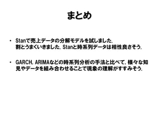 まとめ
• Stanで売上データの分解モデルを試しました.
割とうまくいきました. Stanと時系列データは相性良さそう.
• GARCH, ARIMAなどの時系列分析の手法と比べて, 様々な知
見やデータを組み合わせることで現象の理解がすすみそう.

 