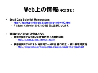 Web上の情報（予定含む）
• Small Data Scientist Memorandum
– http://heartruptcy.blog.fc2.com/blog-entry-90.html
– R Advent Calendar 2013の26日目の記事になります.

• 書籍の元となった研究はこちら.
– 状態空間モデルを用いた飲食店売上の要因分解
• http://ci.nii.ac.jp/naid/110001183787

– 状態空間モデルによる 時系列データ解析 樋口知之 - 統計数理研究所
• http://tswww.ism.ac.jp/higuchi/index_e/papers/Kouza-TSA-Higuchi.pdf‎

 