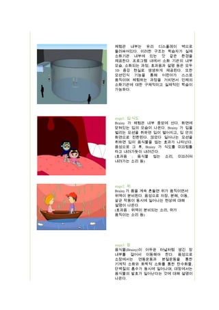 체험관 내부는 유리 디스플레이 벽으로
둘러싸여있다. 이러한 구조는 학습자가 실제
소화기관 내부에 있는 것 같은 환경을
제공한다. 프로그램 내에서 소화 기관의 내부
모습, 소화되는 과정, 효과음과 설명 등은 모두
3D 증강 현실로 생생하게 제공된다. 또한
모션인식 기능을 통해 어린이가 스스로
움직이며 체험하는 과정을 거치면서 인체의
소화기관에 대한 구체적이고 실제적인 학습이
가능하다.

stage1: 입/식도
Brainy 가 체험관 내부 중앙에 선다. 화면에
닫혀있는 입의 모습이 나온다. Brainy 가 입을
벌리는 모션을 취하면 입이 벌어지고, 입 안의
화면으로 전환된다. 앉았다 일어나는 모션을
취하면 입이 음식물을 씹는 효과가 나타난다.
음성으로 그 후, Brainy 가 식도를 미끄럼틀
타고 내려가듯이 내려간다.
(효과음 : 음식물 씹는 소리, 미끄러져
내려가는 소리 등)

stage2: 위
Brainy 가 몸을 계속 흔들면 위가 움직이면서
위액이 분비된다. 음성으로 저장, 분해, 이동,
살균 작용이 동시에 일어나는 현상에 대해
설명이 나온다.
(효과음 : 위액이 분비되는 소리, 위가
움직이는 소리 등)

stage3: 장
음식물(Brainy)이 어두운 터널처럼 생긴 장
내부를 걸어서 이동해야 한다. 음성으로
소장에서는 연동운동과 분절운동을 통한
기계적 소화와 화학적 소화를 통한 탄수화물,
단백질의 흡수가 동시에 일어나며, 대장에서는
음식물의 발효가 일어난다는 것에 대해 설명이
나온다.

 