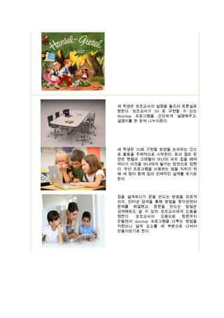 세 학생은 보조교사의 설명을 들으러 토론실로
향한다. 보조교사가 3D 로 구현할 수 있는
Sketchup 프로그램을 간단하게 설명해주고,
설명지를 한 장씩 나누어준다.

세 학생은 3D로 구현할 장면을 논의하는 것으
로 활동을 주체적으로 시작한다. 토의 결과 장
면은 헨젤과 그레텔이 마녀의 과자 집을 떼에
먹다가 이것을 마녀에게 들키는 장면으로 정했
다. 우선 프로그램을 사용하는 법을 익히기 위
해 세 명이 함께 집의 전체적인 설계를 하기로
한다.

집을 설계하다가 문을 만드는 방법을 모르게
되자, 인터넷 검색을 통해 방법을 찾아보면서
문제를 해결했고, 창문을 만드는 방법은
검색해봐도 알 수 없자 보조교사에게 도움을
청한다.
보조교사의
도움으로
창문까지
만들면서 sketchup 프로그램을 다루는 방법을
익혔으니 설계 요소를 세 부분으로 나눠서
만들어보기로 한다.

 