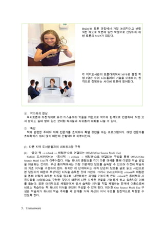 Brainy는 토론 과정에서 가장 논리적이고 바람
직한 태도로 토론에 임한 학생으로 선정되어 이
번 토론의 MVP가 되었다.

각 지역도서관의 토론대회에서 MVP로 뽑힌 학
생 8명은 유리 디스플레이 기술을 이용하여, 원
격으로 진행하는 사이버 토론에 참여한다.

작가와의 만남
독서토론과 마찬가지로 유리 디스플레이 기술을 기반으로 작가와 원격으로 연결하여. 직접 오
지 않아도 실제 옆에 있는 것처럼 독자들과 자유롭게 대화를 나눌 수 있다.

④

특강
책과 관련한 주제에 대해 전문가를 초대하여 특별 강연을 하는 프로그램이다. 매번 전문가를
초대하기가 쉽지 않기 때문에 간헐적으로 이루어진다.

⑤

(3) 다른 지역 도서관들과의 네트워크망 구축
(4) ‘종이 책 → e-book → 체험관’으로 연결되는 OSMU (One Source Multi Use)
SMILE 도서관에서는 ‘종이책 → e-book → 체험관’으로 연결되는 구성을 통해 OSMU(One
Source Multi Use)가 이루어진다. 이는 하나의 콘텐츠를 각기 다른 매체를 통해 다양한 학습 방법
을 제공하는 것이다. 우선 종이책에서는 가장 기본적인 정보를 습득할 수 있으며 이것이 학습자
의 기초 지식을 구성하게 된다. 하지만 이 단계에서는 아직 단순히 정보를 글로 읽고 사진으로
본 정도이기 때문에 추상적인 지식을 습득한 것에 그친다. 그러나 SMILE에서는 e-book과 체험관
을 통해 이렇게 습득한 지식을 정교화, 내면화하는 과정을 거치도록 한다. e-book은 종이책의 사
진자료를 3D영상으로 구현한 것이기 때문에 더욱 자세한 관찰을 가능하게 하고 심층적인 이해
를 돕는다. 또한 마지막으로 체험관에서 앞서 습득한 지식을 직접 체험하는 단계에 이름으로써
비로소 학습자는 책 하나의 지식을 완전히 구성할 수 있게 된다. 이러한 One Source Multi Use 구
성은 학습자가 하나의 학습 주제를 세 단계를 거쳐 자신의 지식 구조를 점진적으로 확장할 수
있도록 한다.

5. Humanware

 
