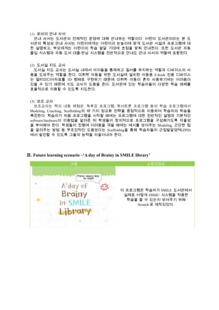(1) 로비의 안내 사서
안내 사서는 도서관의 전체적인 운영에 대해 안내하는 역할이다. 어린이 도서관이라는 본 도
서관의 특성상 안내 사서는 어린이에게는 어린이의 눈높이에 맞게 도서관 시설과 프로그램에 대
한 설명하고, 부모에게는 어린이의 학습 발달 기대에 초점을 맞춰 안내한다. 또한 도서관 자동
출입 시스템과 자동 도서 대출/반납 시스템을 전반적으로 안내도 안내 사서의 역할에 포함된다.
(2) 도서실 지도 교사
도서실 지도 교사는 도서실 내에서 아이들을 통제하고 질서를 유지하는 역할과 디바이스의 사
용을 도와주는 역할을 한다. 미취학 아동을 위한 도서실에 설치된 아동용 E-book 전용 디바이스
는 멀티미디어자료를 3D 형태로 구현하기 때문에 미취학 아동이 혼자 사용하기에는 어려움이
있을 수 있기 때문에 지도 교사가 도움을 준다. 도서관에 있는 학습자들이 다양한 학습 매체를
효율적으로 이용할 수 있도록 지도한다.
(3) 보조 교사
보조교사는 책의 내용 체험관, 독후감 프로그램, 독서토론 프로그램 등의 학습 프로그램에서
Modeling, Coaching, Scaffolding의 세 가지 정교화 전략을 중점적으로 이용하여 학습자의 학습을
촉진한다. 학습자가 처음 프로그램을 시작할 때에는 프로그램에 대한 전반적인 설명과 기본적인
software/hardware의 이용법을 알려준 뒤 학생들이 창의적으로 프로그램을 구성해가도록 자율성
을 부여해야 한다. 학생들이 진행에 어려움을 겪을 때에는 예시를 보여주는 Modeling, 간단한 팁
을 알려주는 방법 등 무조건적인 도움보다는 Scaffolding을 통해 학습자들이 근접발달영역(ZPD)
에서 발전할 수 있도록 그들의 능력을 이끌어내야 한다.

Ⅲ. Future learning scenario –‘A day of Brainy in SMILE library’
그림

스토리보드

이 프로그램은 학습자가 SMILE 도서관에서
실제로 어떻게 OSMU 시스템을 적용한
학습을 할 수 있는지 보여주기 위해
Scratch 로 제작되었다.

 
