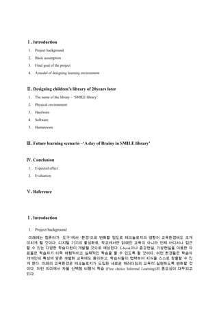 Ⅰ. Introduction
1.

Project background

2.

Basic assumption

3.

Final goal of the project

4.

A model of designing learning environment

Ⅱ. Designing children’s library of 20years later
1.

The name of the library – ‘SMILE library’

2.

Physical environment

3.

Hardware

4.

Software

5.

Humanware

Ⅲ. Future learning scenario –‘A day of Brainy in SMILE library’

Ⅳ. Conclusion
1.

Expected effect

2.

Evaluation

Ⅴ. Reference

Ⅰ. Introduction
1. Project background
미래에는 컴퓨터가 ‘도구’에서 ‘환경’으로 변화할 정도로 테크놀로지의 영향이 교육환경에도 크게
미치게 될 것이다. 디지털 기기의 활성화로, 학교에서만 얽매인 교육이 아니라 언제 어디서나 접근
할 수 있는 다양한 학습자원이 개발될 것으로 예상된다. E-book이나 증강현실, 가상현실을 이용한 자
료들은 학습자가 더욱 체험적이고 실제적인 학습을 할 수 있도록 할 것이다. 이런 환경들은 학습자
개개인의 특성에 맞춘 개별화 교육에도 용이하고, 학습자들이 협력하여 지식을 스스로 창출할 수 있
게 한다. 미래의 교육환경은 테크놀로지가 도입된 새로운 패러다임의 교육이 실현하도록 변화할 것
이다. 이런 의미에서 자율 선택형 비형식 학습 (Free choice Informal Learning)의 중요성이 대두되고
있다.

 