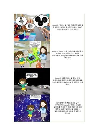 Brainy 는 책에서 달, 별자리에 관한 내용을
학습한다. 그러나 종이책만으로는 학습한
내용이 잘 이해가 가지 않았다.

Brainy 는 e-book 전용 디바이스를 통해 달의
모습을 3d 로 관찰하였다. 도서실
지도교사는 Brainy 에게 체험관에 가볼 것을
제안한다.

Brainy 는 체험관에서 달 탐사 체험
프로그램을 통해 눈으로만 봤던 내용들을
더욱 흥미롭고 실제적으로 학습할 수 있게
된다.

도서관에서 하루를 보내고 날이
어두워지자, Brainy 는 책에서 배웠던
별자리를 관측하기 위해 옥상 천문대로
향한다. 증강현실 기능을 이용하여
별자리에 대해 효과적으로 학습할 수
있었다.

 