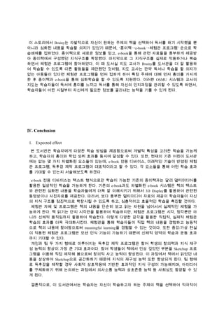 이 스토리에서 Brainy는 자발적으로 자신이 원하는 주제의 책을 선택하여 독서를 하기 시작했을 뿐
아니라 심화된 내용을 학습할 의지가 있었기 때문에, ‘종이책→e-book→체험관 프로그램’ 순으로 학
습매체를 접하였다. 종이책으로 새로운 정보를 얻고, e-book을 통해 관련 자료들을 풍부하게 제공받
아 종이책에서 구성했던 지식구조를 확장했다. 마지막으로 그 지식구조를 실제로 적용하거나 복습
하면서 체험관 프로그램에 참여하였다. 이 때 도서실 지도 교사가 Brainy를 도서관을 더 잘 활용하
여 학습할 수 있도록 다른 활동들을 제안했던 것처럼, 지도 교사는 만약 독서나 학습을 할 의지가
없는 아동들이 있다면 체험관 프로그램을 먼저 접하게 하여 특정 주제에 대해 먼저 흥미를 가지게
한 후 종이책과 e-book을 통해 심화학습을 할 수 있도록 지원한다. 이러한 OSMU 시스템과 교사의
지도는 학습자들이 독서에 흥미를 느끼고 독서를 통해 자신의 인지과정을 관리할 수 있도록 하면서,
학습자들이 어린 시절부터 자신에게 필요한 정보를 골라내는 능력을 기를 수 있게 된다.

Ⅳ. Conclusion
1. Expected effect
본 도서관은 학습자에게 다양한 학습 방법을 제공함으로써 개별적 특성을 고려한 학습을 가능케
하고, 학습자의 흥미와 학업 성취 효과를 동시에 달성할 수 있다. 또한, 현재의 기존 어린이 도서관
에는 없는 몇 가지 차별화된 요소들이 있는데, e-book 전용 디바이스, 미래적인 기술이 반영된 체험
관 프로그램, 독후감 제작 프로그램이 대표적이라고 할 수 있다. 각 요소들을 통해 어떤 학습 효과
를 기대할 수 있는지 서술해보도록 하겠다.
e-book 전용 디바이스는 텍스트 형식으로만 학습이 가능한 기존의 종이책과는 달리 멀티미디어를
활용한 일상적인 학습을 가능하게 한다. 기존의 e-book과도 차별화된 e-book 시스템은 책의 텍스트
와 관련된 심화된 내용을 학습자들에게 더욱 잘 이해시키기 위해서 3D Display를 활용하여 관련된
동영상이나 사진자료를 제공한다. 따라서, 보다 풍부한 멀티미디어 자료의 제공이 학습자들이 자신
의 지식 구조를 점진적으로 확장시킬 수 있도록 하고, 심층적이고 효율적인 학습을 촉진할 것이다.
체험관 자체 및 프로그램은 책의 내용을 단순히 보고 읽는 차원을 넘어서서 실제적인 체험을 가
능하게 한다. 책 읽기는 단지 시각만을 활용하여 학습하지만, 체험관 프로그램은 시각, 청각뿐만 아
니라 신체적 움직임까지 활용하여 학습한다. 이렇게 다양한 감각을 활용한 직접적, 실제적 체험은
학습의 효과를 더욱 극대화시킨다. 체험관을 통해 학습자들이 직접 책의 내용을 경험하고 능동적
으로 책의 내용에 참여함으로써 meaningful learning을 경험할 수 있는 것이다. 또한 증강/가상 현실
이 적용된 체험관 프로그램은 모션 인식 기능이 가능하기 때문에 신체적 영역의 학습과 운동 효과
까지 기대할 수 있다.
개인과 팀 두 가지 형태로 이루어지는 독후감 제작 프로그램은 참여 학생의 창의력과 지식 재구
성 능력의 향상이 가장 큰 기대 효과이다. 참여 학생들이 책에서 인상 깊었던 부분을 Sketchup 프로
그램을 이용해 직접 제작해 봄으로써 창의적 사고 능력이 향상된다. 이 과정에서 책에서 읽었던 내
용을 상상하여 Sketchup으로 공간화하기 때문에 지식의 재구성 능력 또한 향상되게 된다. 팀 형태
로 독후감을 제작할 경우 사회적 상호작용에 기반한 효과적인 지식 구성이 가능해지며, 아이디어
를 구체화하기 위해 논의하는 과정에서 의사소통 능력과 상호존중 능력 등 사회성도 함양할 수 있
게 된다.
결론적으로, 이 도서관에서는 학습자는 자신이 학습하고자 하는 주제의 책을 선택하여 적극적이

 