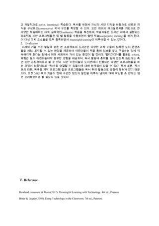 고 자발적으로(active, intentional) 학습한다. 독서를 하면서 자신의 사전 지식을 바탕으로 새로운 지
식을 구성하고(constructive) 지식 구조를 확장할 수 있다. 또한 미래의 테크놀로지를 기반으로 한
다양한 학습매체는 더욱 실제적인(authentic) 학습을 촉진하며, 학습자들은 도서관 내에서 실행되는
프로젝트 기반 프로그램들은 팀 별 활동을 수행하면서 협력 학습(cooperative learning)을 하게 된다.
이 다섯 가지 요소들을 모두 충족하면서 meaningful learning이 이루어질 수 있는 것이다.

2. Evaluation
미래의 기술 수준 발달에 맞춘 본 프로젝트의 도서관은 다양한 과학 기술이 접목된 도서 콘텐츠
들을 체험, 조작할 수 있는 환경을 제공하여 어린이들이 책을 통해 정보를 찾고 구성하는 것에 익
숙해지게 한다는 점에서 미래 사회에서 가치 있는 환경이 될 것이다. 멀티미디어를 활용한 e-book,
체험관 등이 어린이들에게 풍부한 경험을 제공하여, 독서 활동에 흥미를 잃지 않도록 돕는다는 측
면 또한 긍정적이라고 볼 수 있다. 다만 어린이들이 도서관에서 진행되는 다양한 프로그램들을 하
는 과정이 최종적으로 ‘독서’로 연결될 수 있을지에 대해 한계점이 있을 수 있다. 독서 토론, 작가
와의 대화, 독후감 제작 프로그램 같은 프로그램들은 독서 후의 활동으로 초점이 맞춰져 있기 때문
이다. 또한 20년 후의 기술이 현재 구상한 정도의 발전을 이루어 낼지에 대해 확신할 수 없다는 점
은 고려해보아야 할 필요가 있을 것이다.

Ⅴ. Reference

Howland, Jonassen, & Marra(2012). Meaningful Learning with Technology. 4th ed., Pearson.
Bitter & Legacy(2008). Using Technology in the Classroom. 7th ed., Pearson.

 
