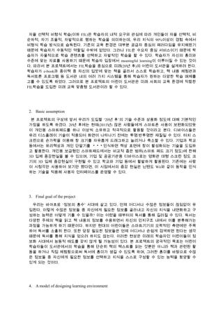 자율 선택적 비형식 학습(이하 FIL)은 학습자의 내적 요구와 관심에 따라 개인들이 자율 선택적, 비
순차적, 자기 조율적, 자발적으로 행하는 학습을 의미하는데, 우리 지식의 90%이상이 경험 속에서
비형식 학습 방식으로 습득된다. 기존의 교육 환경은 대부분 공급자 중심의 패러다임을 유지해왔기
때문에 학습자가 수동적인 역할일 수밖에 없었다. 그러나 FIL은 수요자 중심 서비스이기 때문에 학
습자가 자율적으로 학습 콘텐츠를 선택하고 자발적인 학습을 할 수 있다. 학습자가 자신의 흥미와
수준에 맞는 자료를 사용하기 때문에 학습자 입장에서 meaningful learning이 이루어질 수 있는 것이
다. 따라서 본 프로젝트에서는 FIL학습을 중심으로 미래(20년 후)의 어린이 도서관을 설계하려 한다.
학습자가 e-book과 종이책 중 자신의 입맛에 맞는 책을 골라서 스스로 학습하고, 책 내용 체험관과
독서토론 프로그램 등 도서관 내의 여러 가지 시스템을 통해 학습자가 원하는 다양한 학습 매체를
고를 수 있도록 하였다. 그러므로 본 프로젝트의 어린이 도서관은 미래 사회의 교육 환경에 적합한
FIL학습을 도입한 미래 교육 맞춤형 도서관이라 할 수 있다.

2. Basic assumption
본 프로젝트의 구상에 앞서 우리가 도입할 ‘20년 후’의 기술 수준과 상용화 정도에 대해 기본적인
가정을 하도록 하겠다. 20년 후에는 현재(2013년) 많은 사람들에게 스마트폰 사용이 보편화되었듯
이 개인용 스마트패드를 하나 이상씩 소유하고 적극적으로 활용할 것이라고 본다. 디바이스들은
유리 디스플레이 기술이 적용되어 화면이 나타나기 전에는 투명/반투명한 재질일 수 있다. 터치 스
크린으로 손가락을 이용해 창 크기를 자유롭게 드래그하고 늘리거나 축소할 수 있다. 기업과 학교
등에서는 유리책상과 개인 단말기를
인식하면 책상 표면에 창이 활성화되는 기술을 도입하
고 활용한다. 개인용 보급형인 스마트패드에서는 비교적 좁은 범위(스마트 패드 크기 정도)에 한해
3D 입체 증강현실을 볼 수 있으며, 기업 및 공공기관용 디바이스로는 영화관 대형 스크린 정도 크
기의 3D 입체 증강현실이 구현될 수 있고 학교와 기업 등에서 활발하게 활용된다. 기존에는 사람
이 시청각만 사용하여 보기만 했다면, 이 시점에서의 증강 현실은 닌텐도 Wii와 같이 동작을 인식
하는 기술을 적용해 사용자 인터페이스를 운영할 수 있다.

3. Final goal of the project
우리는 바야흐로 ‘정보의 홍수’ 시대에 살고 있다. 언제 어디서나 수많은 정보들이 끊임없이 유
입된다. 이렇게 수많은 정보들 중 자신에게 필요한 정보를 골라내고 자신의 지식을 내면화하고 구
성하는 능력은 어떻게 기를 수 있을까? 이는 어렸을 때부터의 독서를 통해 길러질 수 있다. 독서는
다양한 주제의 책을 읽고 책 내용의 정보를 수용하면서 자신의 인지구조 내에서 이를 분류해가는
과정을 가능하게 하기 때문이다. 하지만 현대의 어린이들은 스마트기기의 오락적인 측면에만 주목
하여 독서를 소홀히 한다. 또한 당장 필요한 정보들은 언제 어디서나 손쉽게 검색하면 된다는 생각
때문에 독서를 통해 지식을 얻으려 하지도 않는다. 이러한 현상은 미래의 학습자인 어린이들이 정
보화 시대에서 능동적 태도를 갖지 않게 될 가능성이 있다. 본 프로젝트의 궁극적인 목표는 어린이
학습자들이 도서관에서의 학습을 통해 단순히 책의 텍스트를 읽는 것뿐만 아니라 책과 관련된 활
동을 하거나 직접 체험함으로써 독서에 흥미가 생길 수 있도록 하며, 그러한 흥미를 바탕으로 수많
은 정보들 중 자신에게 필요한 정보를 선택하고 지식을 스스로 구성할 수 있는 능력을 함양할 수
있게 되는 것이다.

4. A model of designing learning environment

 
