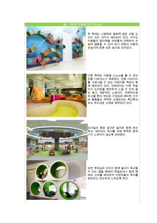 1층 : 미취학 아동을 위한 도서실
한 쪽에는 그림책과 동화책 같은 아동 도
서가 있는 서가가 배치되어 있다. 서가는
아동들이 종이책을 자유롭게 선택하여 손
쉽게 열람할 수 있게 하기 위하여 아동의
눈높이에 맞춘 낮은 높이로 되어있다.

다른 쪽에는 아동용 E-book을 볼 수 있는
전용 디바이스가 제공된다. 전용 디바이스
를 고정시킬 수 있는 어린이용 책상이 함
께 배치되어 있다. 인테리어는 어린 학습
자가 도서관을 편안하게 느낄 수 있게 돕
는 밝고 개방적인 느낌이다. 전체적으로
파스텔 톤의 색으로 구성되며 배치된 가구
와 물품들도 딱딱한 소재보다는 푹신푹신
하고 부드러운 소재로 제작되어 있다.

도서실의 중앙 공간은 놀이와 함께 하는
독서, 재미있는 독서를 위해 딱딱한 분위
기가 느껴지지 않도록 마련된다.

또한 부모님과 아이가 함께 들어가 독서할
수 있는 캡슐 형태의 책걸상이나 침대 형
태의 소파를 배치하여 어린이들이 독서를
편안하고 친근하게 느끼도록 한다.

 