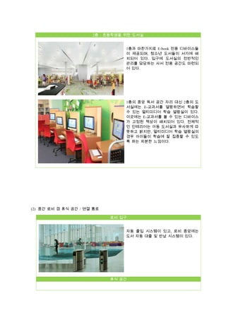 2층 : 초등학생을 위한 도서실
1층과 마찬가지로 E-book 전용 디바이스들
이 제공되며, 청소년 도서들이 서가에 배
치되어 있다. 입구에 도서실의 전반적인
관리를 담당하는 사서 전용 공간도 마련되
어 있다.

1층의 중앙 독서 공간 자리 대신 2층의 도
서실에는 E-교과서를 열람하면서 학습할
수 있는 멀티미디어 학습 열람실이 있다.
이곳에는 E-교과서를 볼 수 있는 디바이스
가 고정된 책상이 배치되어 있다. 전체적
인 인테리어는 아동 도서실과 유사하게 따
뜻하고 밝지만, 멀티미디어 학습 열람실의
경우 아이들이 학습에 잘 집중할 수 있도
록 하는 차분한 느낌이다.

(2) 중간 로비 겸 휴식 공간 / 연결 통로
로비 입구
자동 출입 시스템이 있고, 로비 중앙에는
도서 자동 대출 및 반납 시스템이 있다.

휴식 공간

 