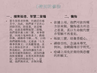 一 、積聚福德、智慧二資糧
+ 眾生皆希求快樂，但總活在痛

苦中，為此，我們要下定決心
消除苦因，即惡業，並造樂
因，也就是積聚福慧二資糧。
我們要供養上師三寶、承事僧
眾、向地方鬼神供食子、燃燈
供佛、繞佛塔寺廟……等，以助
我們積聚功德，尤要誦「七支
佛事供養文」以及獻曼達，並
向上師如是祈求：「如果生病
對我較好，請加持讓我生病；
如果痊癒對我較好，請加持讓
我恢復健康；如果歺掉對我較
好，請加持助我往生。」這
樣，我們無所求，亦無所懼。

二、懺悔
+ 依據上項，我們可依四種

方法來做。懺悔過去所造
之惡業，甚以生命做代價
亦誓願不再重犯。
+ 皈依三寶，培養菩提心。
+ 禪修空性，念誦本尊咒，

例如，金剛薩埵百字明咒。
+ 唸禱上項免於期待與恐懼

的祈願文。

18

 