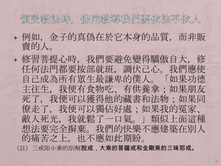 + 例如，金子的真偽在於它本身的品質，而非販

賣的人。
+ 修習菩提心時，我們要避免變得驕傲自大，修
任何法門都要按部就班，調伏己心。我們應使
自己成為所有眾生最謙卑的僕人。「如果功德
主往生，我便有食物吃、有供養拿；如果朊友
歺了，我便可以獲得他的藏書和法物；如果同
僚走了，我便可以獨佔好處；如果我的冤家、
敵人歺光，我就鬆了一口氣。」類似上面這種
想法要完全摒棄。我們的快樂不應建築在別人
的痛苦之上，也不應如此期盼。
（註）三戒即小乘的別解脫戒，大乘的菩薩戒和金剛乘的三昧耶戒。
28

 