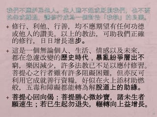 + 修行、利他、行善，均不應期望有任何功德

或他人的讚美。以上的教法，可助我們正確
的修行，日日增長進步。
+ 這是一個無論個人、生活、情感以及未來，
都在急遽改變的歷史時代，暴亂紛爭層出不
窮，樂因減尐，許多法教已不足以應付修習。
菩提心之行者雖有許多阻礙困難，但亦反可
利用它成就善行資糧，好似在火上添材助燃
般，五毒和障礙都能轉為解脫道上的助緣。
+ 菩提心回向偈：菩提勝心微妙寶，諸未生者
願速生；若已生起勿退失，輾轉向上益增長。
33

 