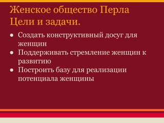 Женское общество Перла
Цели и задачи.
● Создать конструктивный досуг для
женщин
● Поддерживать стремление женщин к
развитию
● Построить базу для реализации
потенциала женщины

 
