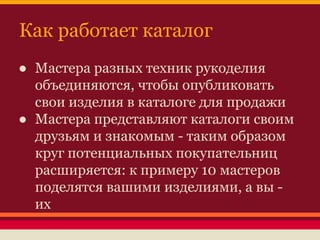 Как работает каталог
● Мастера разных техник рукоделия
объединяются, чтобы опубликовать
свои изделия в каталоге для продажи
● Мастера представляют каталоги своим
друзьям и знакомым - таким образом
круг потенциальных покупательниц
расширяется: к примеру 10 мастеров
поделятся вашими изделиями, а вы их

 