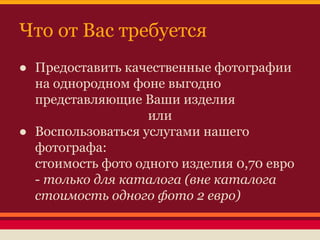 Что от Вас требуется
● Предоставить качественные фотографии
на однородном фоне выгодно
представляющие Ваши изделия
или
● Воспользоваться услугами нашего
фотографа:
стоимость фото одного изделия 0,70 евро
- только для каталога (вне каталога
стоимость одного фото 2 евро)

 