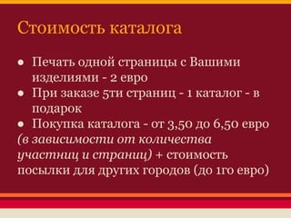 Стоимость каталога
● Печать одной страницы с Вашими
изделиями - 2 евро
● При заказе 5ти страниц - 1 каталог - в
подарок
● Покупка каталога - от 3,50 до 6,50 евро
(в зависимости от количества
участниц и страниц) + стоимость
посылки для других городов (до 1го евро)

 