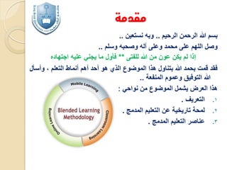 ‫مقدمة‬
‫بسم هللا الرحمن الرحيم .. وبه نستعين ..‬
‫وصل اللهم على محمد وعلى آله وصحبه وسلم ..‬
‫إذا لم يكن عون من هللا للفتى ** فأول ما يجني عليه اجتهاده‬
‫فقد قمت بحمد هللا بتناول هذا الموضوع الذي هو أحد أهم أنماط التعلم ، وأسأل‬
‫هللا التوفيق وعموم المنفعة ..‬
‫هذا العرض يشمل الموضوع من نواحي :‬
‫1. التعريف .‬
‫2. لمحة تاريخية عن التعليم المدمج .‬
‫3. عناصر التعليم المدمج .‬

 