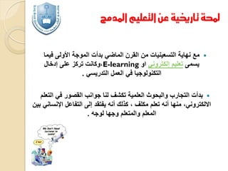 ‫حملة تارخيية عن التعليم املدمج‬

‫‪‬‬

‫مع نهاية التسعينيات من القرن الماضي بدأت الموجة األولى فيما‬
‫يسمى تعليم إلكتروني او ‪،E-learning‬وكانت تركز على إدخال‬
‫التكنولوجيا في العمل التدريسي .‬

‫‪ ‬بدأت التجارب والبحوث العلمية تكشف لنا جوانب القصور في التعلم‬
‫االلكتروني، منها أنه تعلم مكلف ، كذلك أنه يفتقد إلى التفاعل اإلنساني بين‬
‫المعلم والمتعلم وجها لوجه .‬

 