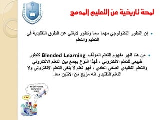 ‫حملة تارخيية عن التعليم املدمج‬
‫‪‬‬

‫إن التطور التكنولوجي مهما سما وتطور اليغني عن الطرق التقليدية في‬
‫التعليم والتعلم‬

‫‪ ‬من هنا ظهر مفهوم التعلم المولّف ‪ Blended Learning‬كتطور‬
‫طبيعي للتعلم االلكتروني ، فهذا النوع يجمع بين التعلم االلكتروني‬
‫والتعلم التقليدي الصفي العادي ، فهو تعلم ال يلغي التعلم االلكتروني وال‬
‫التعلم التقليدي انه مزيج من االثنين معا.‬

 