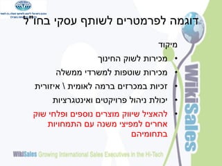 ‫דוגמה לפרמטרים לשותף עסקי בחו"ל‬
‫מיקוד‬
‫• מכירות לשוק החינוך‬
‫• מכירות שוטפות למשרדי ממשלה‬

‫• זכיות במכרזים ברמה לאומית  איזורית‬
‫• יכולת ניהול פרויקטים ואינטגרציות‬
‫• להאציל שיווק מוצרים נוספים ופלחי שוק‬
‫אחרים למפיצי משנה עם התמחויות‬
‫בתחומיהם‬

 