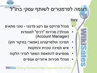 ‫דוגמה לפרמטרים לשותף עסקי בחו"ל‬
‫צוות‬
‫•‬
‫•‬

‫•‬
‫•‬
‫•‬
‫•‬

‫מנהל פרויקט עם רקע פדגוגי - טכני מתאים‬
‫מנהל(י) מכירות "רכים" למוסדות‬
‫(‪)Account Manager‬‬
‫תמיכה וטלמרקטינג (אפשרי במיקור חוץ)‬
‫איש תמיכה טכנית והתקנות‬
‫מטמיעים להתאמת המוצר לצרכי הלקוח‬
‫מנהלי מכירות איזוריים וענפיים‬

 